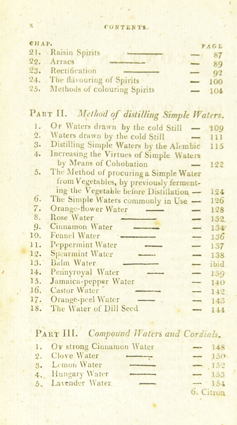 cum FAGt 21. Raisin Spirits • — 87 22. Arracs — 89 23. Rectification — — 92 24. The flavouring of Spirits — 100 25. Methods of colouring Spirits — 104 / Part IF. Method of distilling Simple JVaters. 1. Of Waters drawn by the cold Still — 2. Waters drawn by the cold Still — 3* Distilling Simple Waters by the Alembic 4. Increasing the Virtues of Simple Waters by Means of Cohobation — 5. 1 he Method of procuring a Simple Water Irom Vegetables, by previously ferment- ing the Vegetable before Distillation — 6\ 1 he Simple Waters commonly in Use — 7. Orange-flower Water — S. Rose Water — .9. Cinnamon Water — — 10. Fennel Water — — 11. Peppermint Water — — 12. Spearmint Water ■ — 1;i. Balm Water . — 109 ill 115 122 124 126 128 132. 134 136 137 138 ibid 14. Pennyroyal Water 15. Jamaica-pepper Water 16. Castor Water 17- Orange-peel Water 18. The Water of Dill Seed 139 140 142 143 144 Part III. Compound JVaters and Cordials. 1. Of strong Cinnamon W’ater — 148 2. Clove Water -— r — Jot* 3. Lemon Water — 152 4. Hungary Water — — 153 5. Lavender Water — 154 6. Citron.