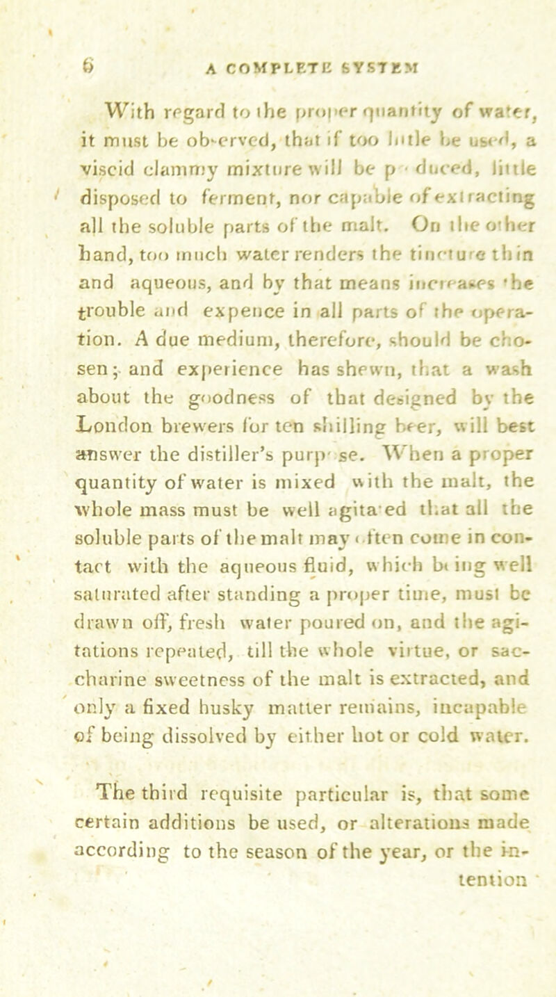 With regard to the proper quantity of water, it must be observed, that if too lutle be used, a viscid clammy mixture will be p duced, little disposed to ferment, nor capable of extracting all the soluble parts of the malt. On the other hand, too much water renders the tincture thin and aqueous, and by that means increases 'he trouble and ex pence in all parts of the opera- tion. A due medium, therefore, should be cho- sen; and experience has shewn, that a wash about the goodness of that designed bv the London brewers for ten shilling beer, will best answer the distiller’s purp' se. When a proper quantity of water is mixed with the malt, the whole mass must be well agitated that all the soluble parts of the malt may often come in con- tact with the aqueous fluid, which b* ing well saturated after standing a proper time, must be drawn off, fresh water poured on, and the agi- tations repeated, till the whole virtue, or sac- charine sweetness of the malt is extracted, and only a fixed husky matter remains, incapable of being dissolved by either hot or cold water. The third requisite particular is, that some certain additions be used, or alterations made according to the season of the year, or the in- tention