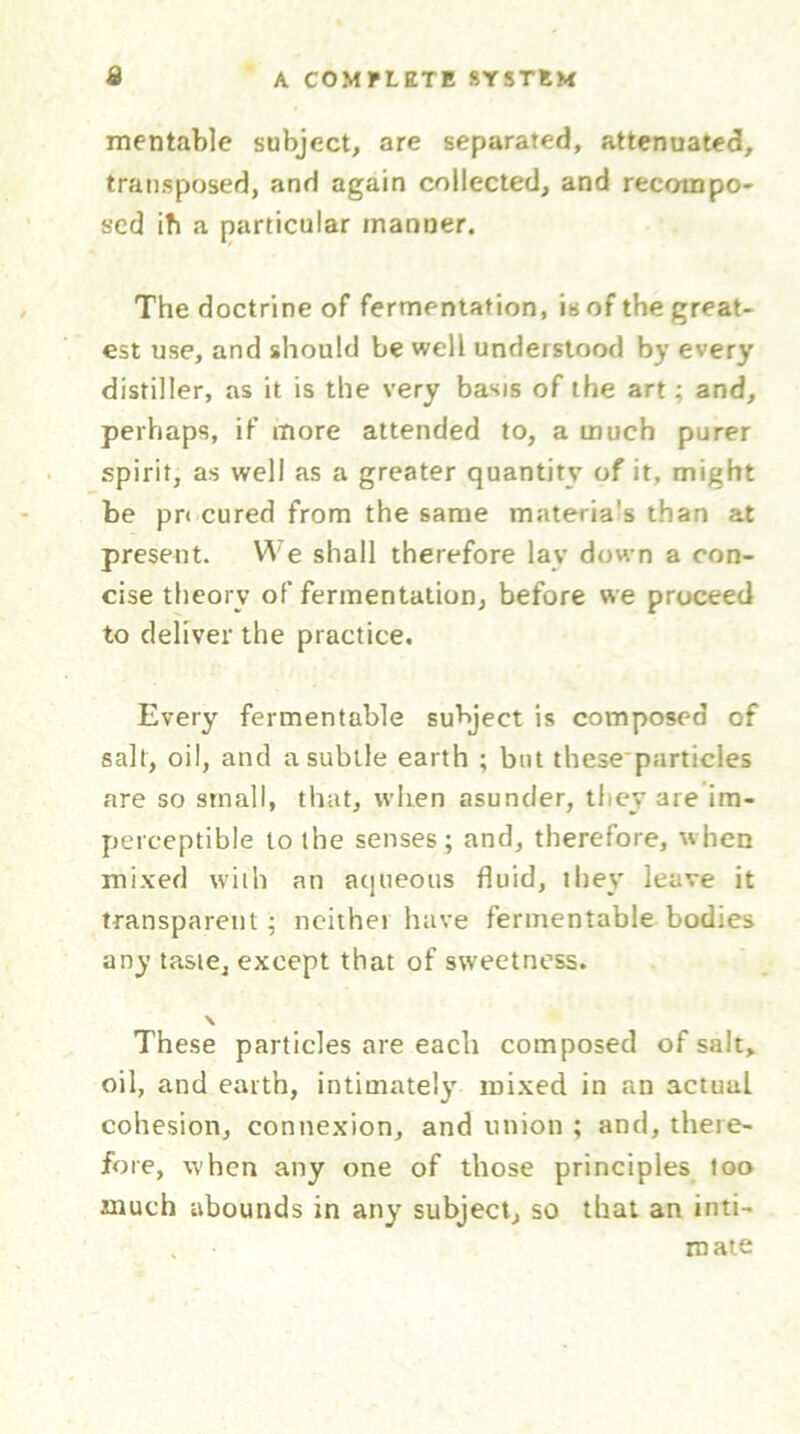mentablc subject, are separated, attenuated, transposed, and again collected, and recompo- sed ib a particular manner. The doctrine of fermentation, is of the great- est use, and should be well understood by every distiller, as it is the very basis of the art; and, perhaps, if more attended to, a much purer spirit, as well as a greater quantity of it, might be pn cured from the same materia's than at present. We shall therefore lay down a con- cise theory of fermentation, before we proceed to deliver the practice. Every fermentable subject is composed of salt, oil, and a subtle earth ; but these*particles are so small, that, when asunder, they are im- perceptible to the senses; and, therefore, when mixed with an aqueous fluid, they leave it transparent; neithei have fermentable bodies any taste, except that of sweetness. \ These particles are each composed of salt, oil, and earth, intimately mixed in an actual cohesion, connexion, and union ; and, there- fore, when any one of those principles too much abounds in any subject, so that an inti- , in ate