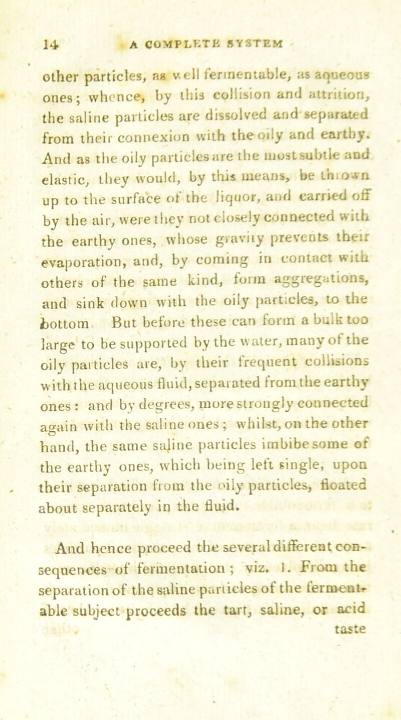 other particles, as well fermentable, as aqueous ones; whence, by this collision and attrition, the saline particles are dissolved and separated from their connexion with the oily and earthy. And as the oily particles are the most subtle and elastic, they would, by this means, be ihiown up to the surface ot the liquor, and carried off by the air, were they not closely connected with the earthy ones, whose gravity prevents their evaporation, and, by coming in contact with others of the same kind, form aggregations, and sink down with the oily particles, to the bottom But before these can form a bulk too large to be supported by the water, manyot the oily particles are, by their frequent collisions w ith the aqueous fluid, separated from the earthy ones: and by degrees, more strongly connected again with the saline ones ; whilst, on the other hand, the same sajine particles imbibe some of the earthy ones, which being left single, upon their separation from the oily particles, floated about separately in the fluid. And hence proceed the several different con- sequences of fermentation; viz. 1. From the separation of the saline particles of the ferment,- able subject proceeds the tart, saline, or acid taste