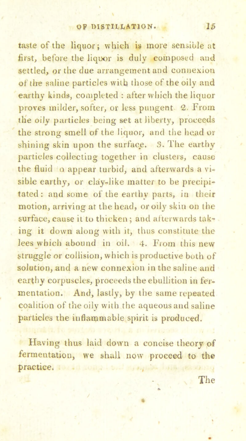 taste of the liquor; which is more sensible at first, before the liquor is duly composed and settled, or the due arrangement and connexion of tire saline particles with those of the oily and earthy kinds, completed : after which the liquor proves milder, softer, or less pungent 2. From the oily particles being set at liberty, proceeds the strong smell of the liquor, and tire head or shining skin upon the surface. 3. The earthy particles collecting together in clusters, cause the fluid o appear turbid, and afterwards a vi- sible earthy, or clay-like matter to be precipi- tated: and some of the earthy parts, in their motion, arriving at the head, or oily skin on the surface, cause it to thicken; and afterwards tak- ing it down along with it, thus constitute the lees which abound in oil. 4. From this new struggle or collision, which is productive both of solution, and a new connexion in the saline and earthy corpuscles, proceeds the ebullition in fer- mentation. And, lastly, by the same repeated coalition of the oily with the aqueous and saline particles the inflammable spirit is produced. Having thus laid down a concise theory of fermentation, we shall now proceed to the practice. , / The