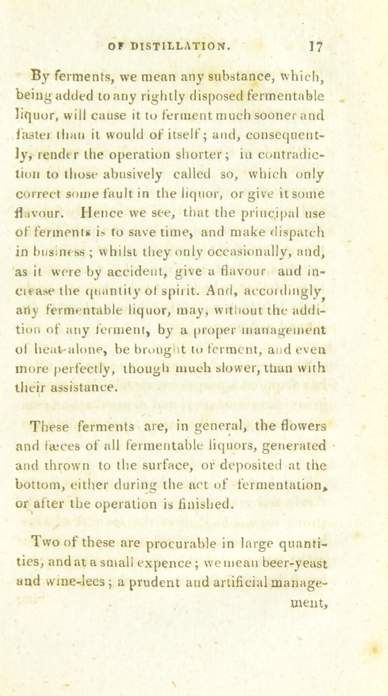 By ferments, we mean any substance, which, being added to any rightly disposed fermentable liquor, will cause it to ferment much sooner and faster than it would of itself; and, consequent- ly, render the operation shorter; iu contradic- tion to those abusively called so, which only correct some fault in the liquor, or give itsome flavour. Hence we see, that the principal use of ferments is to save time, and make dispatch in business ; whilst they only occasionally, and, as it were by accident, give a flavour and in- clease the quantity of spirit. Anri, accoidmgly^ any fermentable liquor, may, without the addi- tion of any ferment, by a proper management ol heat-alone, be brought to ferment, and even more perfectly, though much slower, than with their assistance. These ferments are, in general, the flowers and fmces of all fermentable liquors, generated and thrown to the surface, or deposited at the bottom, either during the act of fermentation, or alter the operation is finished. Two of these are procurable in large quanti- ties, and at a small expence; we mean beer-yeast and wine-lees; a prudent and artificial manage- ment. \