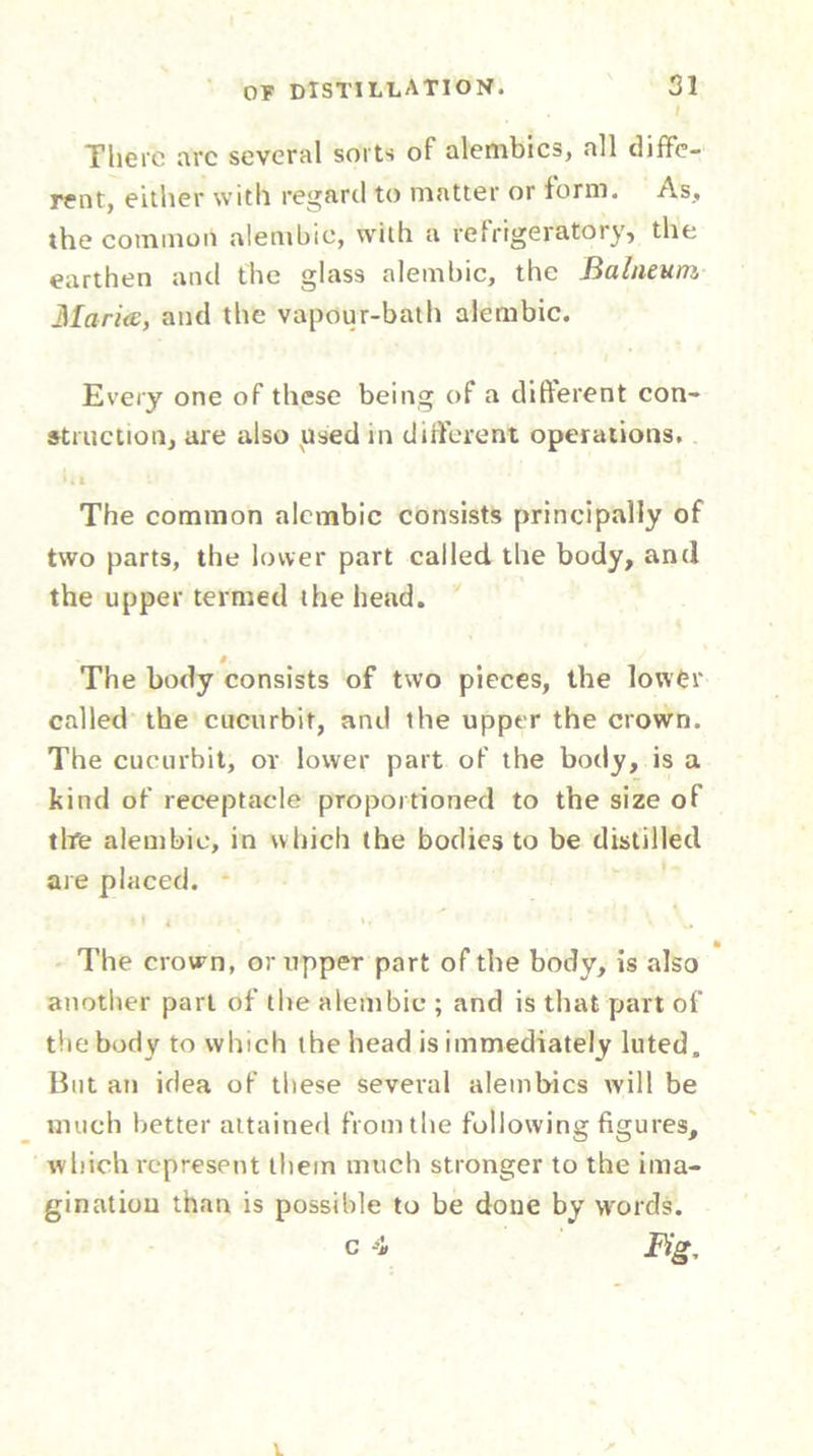 There arc several sorts of alembics, all diffe- rent, either with regard to matter or form. As, the common alembic, with a refrigeratory, the earthen and the glass alembic, the Balneum Maries, and the vapour-bath alembic. Every one of these being of a different con- struction, are also used in different operations. The common alembic consists principally of two parts, the lower part called the body, and the upper termed the head. The body consists of two pieces, the lower called the cucurbit, and the upper the crown. The cucurbit, or lower part of the body, is a kind of receptacle proportioned to the size of tire alembic, in which the bodies to be distilled are placed. The crown, or upper part of the body, is also another part of the alembic ; and is that part of the body to which the head is immediately luted. But an idea of these several alembics ivill be much better attained from the following figures, which represent them much stronger to the ima- gination than is possible to be done by words.