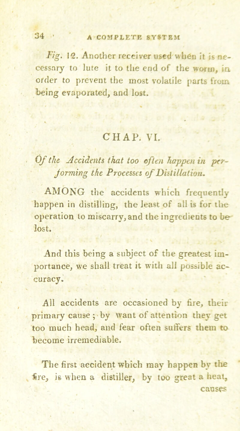 Fig. 12. Another receiver used when it is ne- cessary to lute it to the end of the worm, iu order to prevent the most volatile parts from being evaporated, and lost. CHAP. VI. Of the Occidents that too often happen in per- forming the Processes of Distillation. AMONG the accidents which frequently happen in distilling, the least of all is for the operation to miscarry, and the ingredients to be lost. And this being a subject of the greatest im- portance, we shall treat it with all possible ac- curacy. All accidents are occasioned by fire, their primary cause ; by want of attention they get too much head, and fear often suffers them to become irremediable. The first accident which may happen by the $re, is when a distiller, by too great a heat, causes