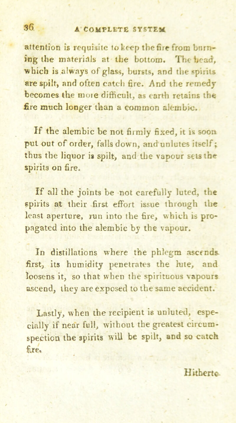 attention is requisite to keep the fiie from burn- ing the materials at the bottom. The bead, ■which is always of glass, bursts, and the spirits are spilt, and often catch fire. And the remedy becomes the moie difficult, as earth retains the fire much longer than a common alembic. If the alembic be not firmly fixed, it is soon put out of order, falls down, and unlutes itself; thus the liquor is spilt, and the vapour sets the spirits on fire. If all the joints be not carefully luted, the spirits at their first effort issue through the least aperture, run into the fire, which is pro- pagated into the alembic by the vapour. In distillations where the phlegm ascends, first, its humidity penetrates the hue, and loosens it, so that when the spirituous vapours ascend, they are exposed to the same accident. Lastly, when the recipient is unluted, espe- cially if near full, without the greatest circum- spection the spirits will be spilt, and so catch fire. Hithertc