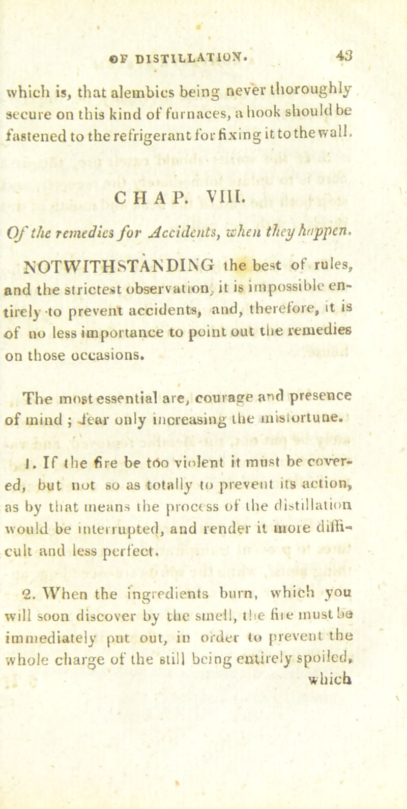 which is, that alembics being never thoroughly secure on this kind of furnaces, a hook should be fastened to the refrigerant for fixing it to the wall. CHAP. VIII. Of the remedies for Accidents, when they happen, NOTWITHSTANDING the best of rules, and the strictest observation, it is impossible en- tirely-to prevent accidents, and, therefore, it is of no less importance to point out the remedies on those occasions. The most essential are, courage and presence of mind ; dear only increasing the misiortune. , % J. If the fire be too violent it must be cover- ed, but not so as totally to prevent its action, as by that means the process of the distillation would be interrupted, and render it more diffi- cult and less perfect. 2. When the ingredients burn, which you will soon discover by the smell, the fiie must be immediately put out, in order to prevent the whole charge of the 6til) being entirely spoiled, which