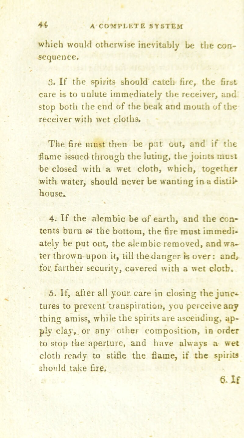 4i which would otherwise inevitably be the con- sequence. d. If the spirits should catch fire, the first care is to unlute immediately the receiver, and stop both the end of the beak and mouth of the receiver with wet cloths. The fire must then be p it out, and if the flame issued through the luting, the joints must be closed with a wet cloth, which, together with water, should never be wanting in a distil* house. 4. If the alembic be of earth, and the con- tents burn as the bottom, the fire must immedi- ately be put out, the alembic removed, and wa- ter thrown upon it, till thedanger is over: and* fpr, farther security, covered with a wet clotb. 5. If, after all your care in closing the junc* tures to prevent transpiration, you perceive any thing amiss, while the spirits are ascending, ap- ply clay,, or any other composition, in order to stop the aperture, and have always a wet cloth ready to stifle the flame, if the spirits should take fire.