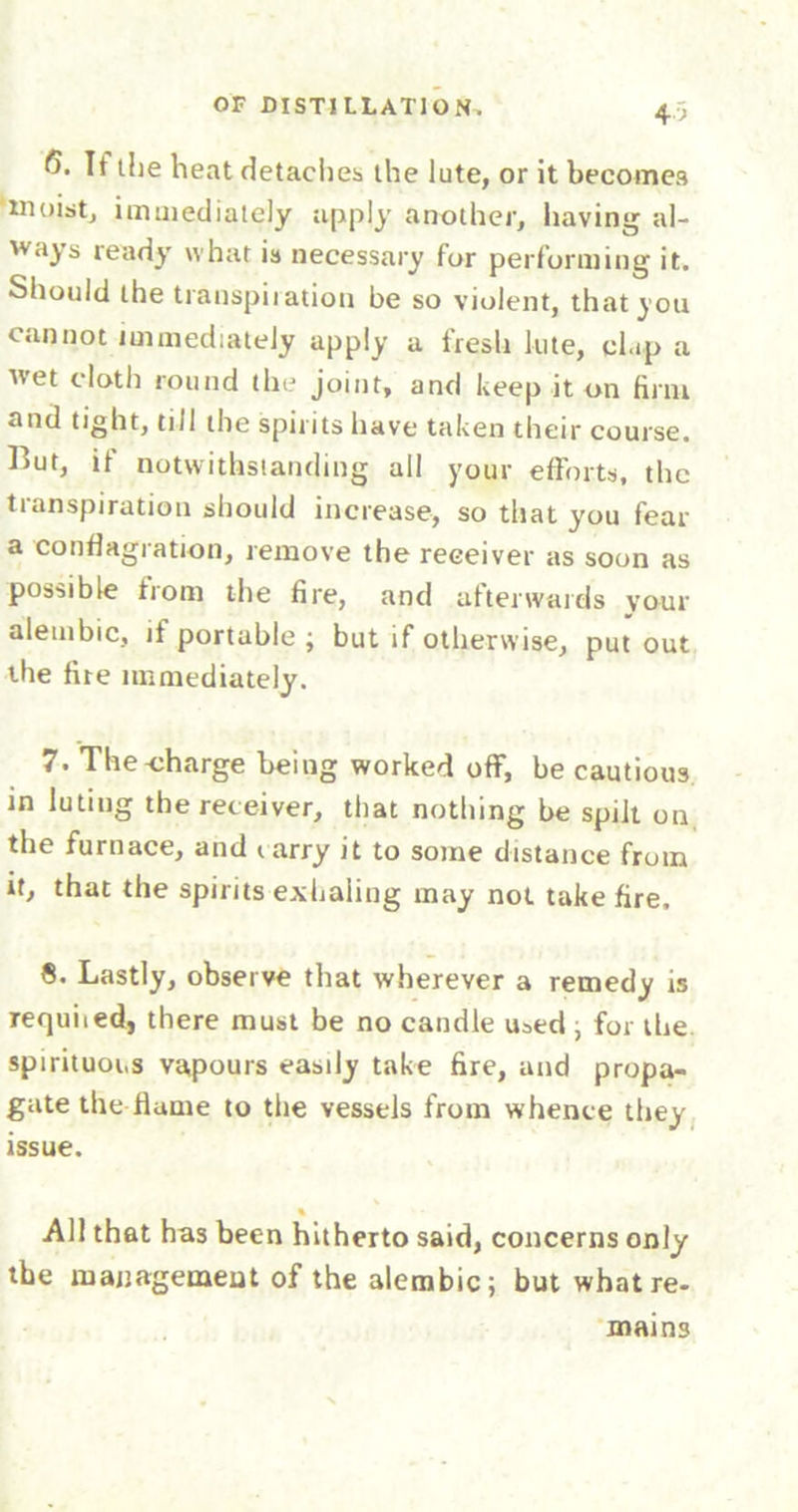 <5. If the heat detacher the lute, or it becomes moist, immediately apply another, having al- ways ready what is necessary for performing it. Should the transpiration be so violent, that you cannot immediately apply a fresh lute, chip a wet cloth round the joint, and keep it on firm and tight, till the spirits have taken their course, blut, if notwithstanding all your efforts, the transpiration should increase, so that you fear a conflagration, remove the receiver as soon as possible from the fire, and afterwards your alembic, if portable ; but if otherwise, put out the fire immediately. 7. The-charge being worked off, be cautious in luting the receiver, that nothing be spilt on the furnace, and iarry it to some distance from it, that the spirits exhaling may not take fire. 8. Lastly, observe that wherever a remedy is requited, there must be no candle used ; for the spirituous vapours easily take fire, and propa- gate the flame to the vessels from whence they issue. « All that has been hitherto said, concerns only the management of the alembic; but what re- mains