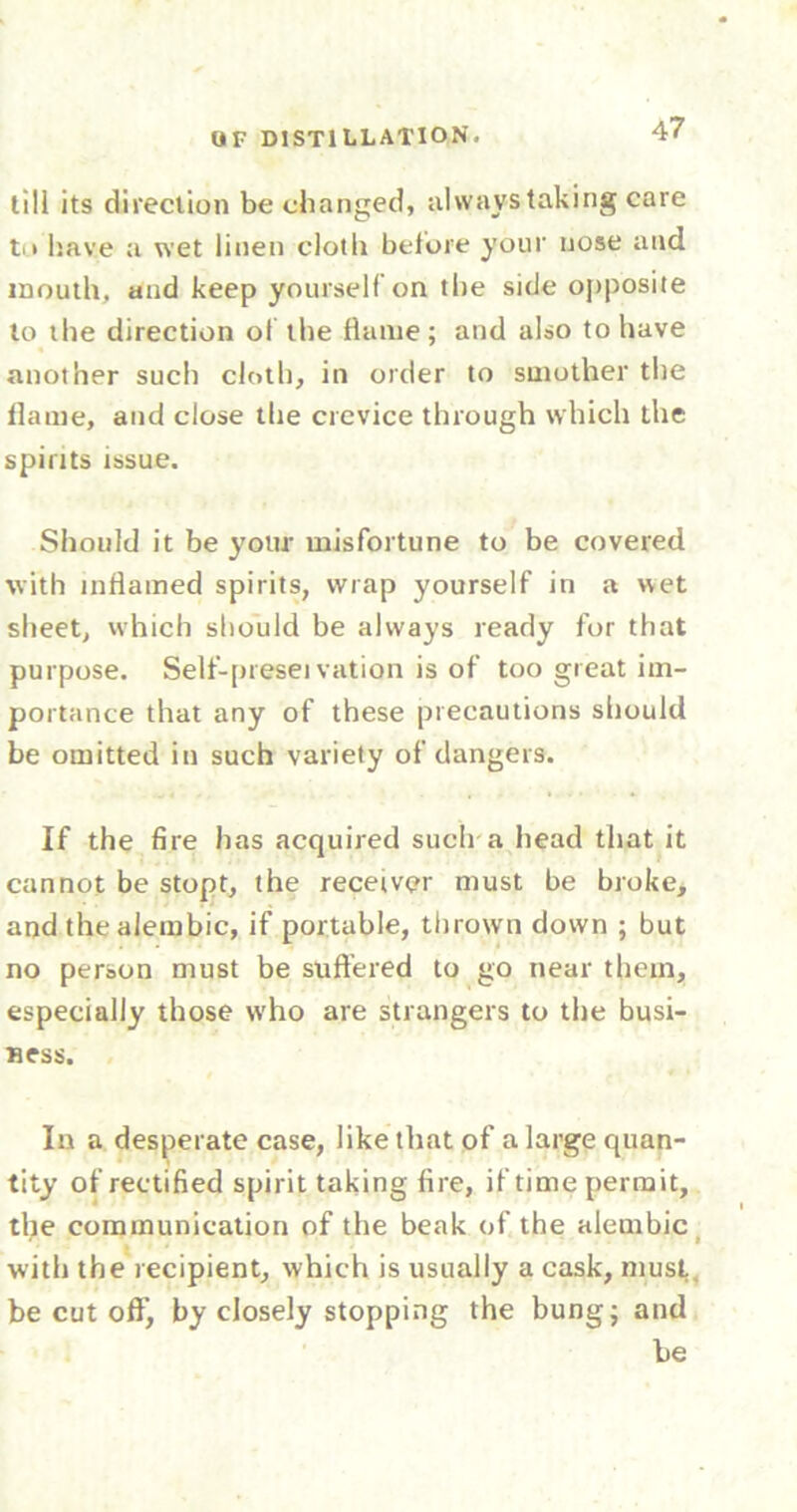 tili its direction be changed, always taking care to have a wet linen cloth before your nose and mouth, and keep yourself on the side opposite to the direction of the flame; and also to have another such cloth, in order to smother the flame, and close the crevice through which the spirits issue. Should it be your misfortune to be covered with inflamed spirits, wrap yourself in a wet sheet, which should be always ready for that purpose. Self-presei vation is of too great im- portance that any of these precautions should be omitted in such variety of dangers. If the fire has acquired such a head that it cannot be stopt, the receiver must be broke, and the alembic, if portable, thrown down ; but no person must be suffered to go near them, especially those who are strangers to the busi- ness. In a desperate case, like that of a large quan- tity of rectified spirit taking fire, if time permit, the communication of the beak of the alembic with the recipient, which is usually a cask, must., be cut off, by closely stopping the bung; and he