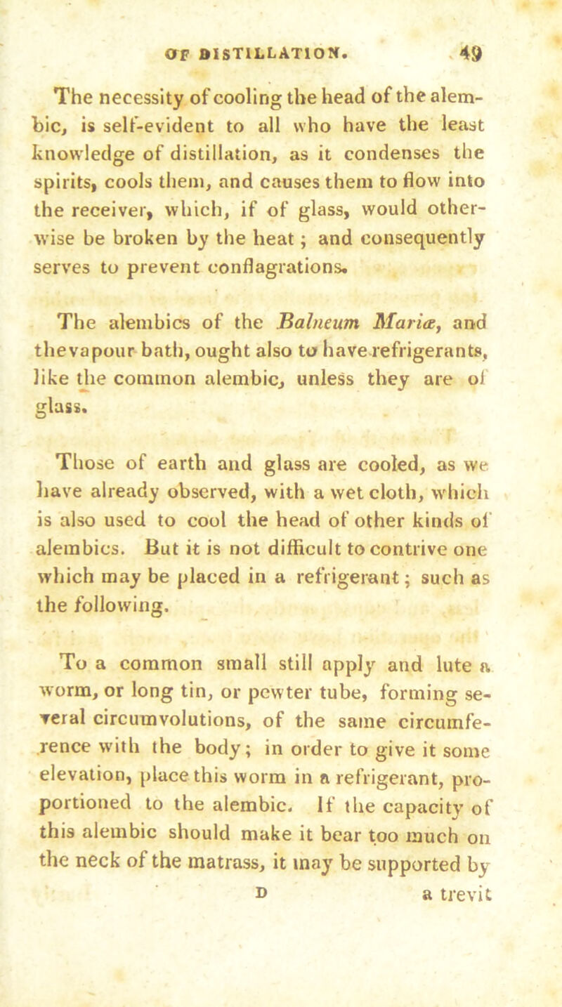 The necessity of cooling the head of the alem- bic, is self-evident to all who have the least knowledge of distillation, as it condenses the spirits, cools them, and causes them to flow into the receiver, which, if of glass, would other- wise be broken by the heat; and consequently serves to prevent conflagrations. The alembics of the Balneum Maria, and thevapour bath, ought also to have refrigerants, like the common alembic, unless they are o) glass. Those of earth and glass are cooled, as we have already observed, with a wet cloth, which is also used to cool the head of other kinds ol alembics. But it is not difficult to contrive one which may be placed in a refrigerant; such as the following. To a common small still apply and lute a worm, or long tin, or pew ter tube, forming se- veral circumvolutions, of the same circumfe- rence with the body; in order to give it some elevation, place this worm in n refrigerant, pro- portioned to the alembic. If the capacity of this alembic should make it bear too much on the neck of the matrass, it may be supported by d a trevit