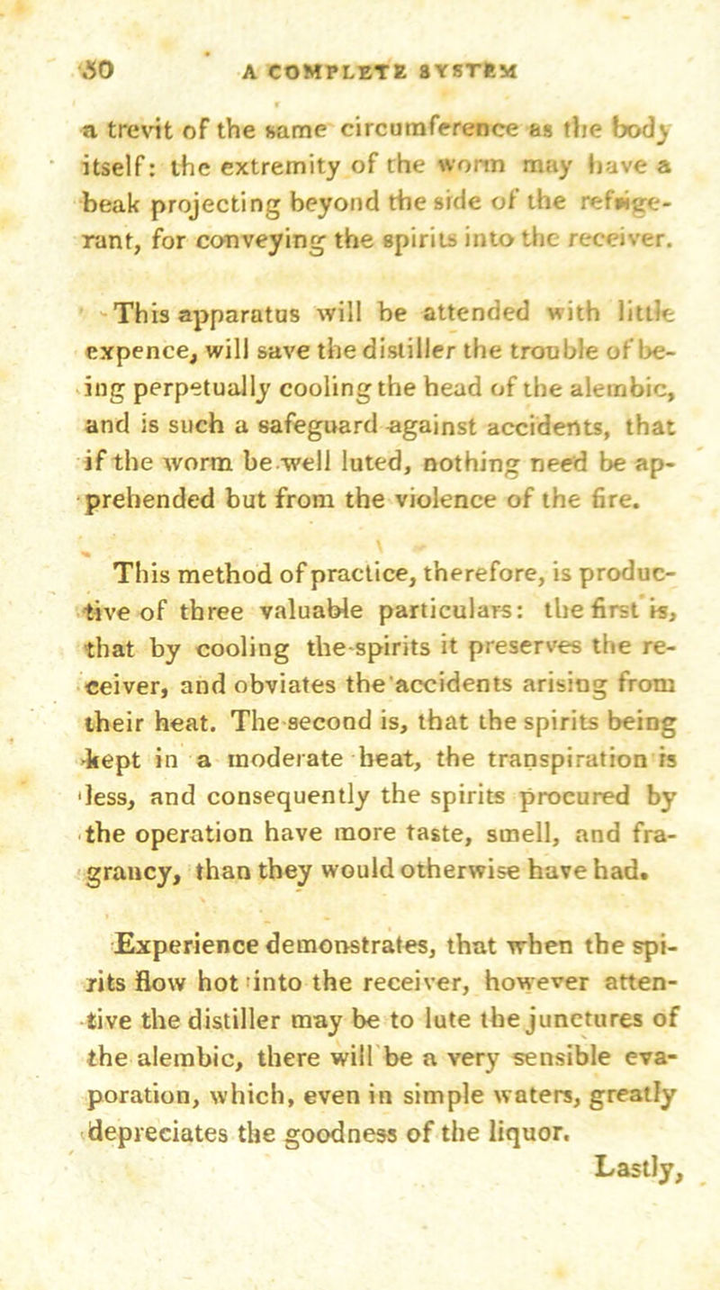 a trevit of the same circumference as the body itself: the extremity of the worm may have a beak projecting beyond the side of the refrige- rant, for conveying the spirits into the receiver. This apparatus will be attended with little expence, will save the distiller the trouble of be- ing perpetually cooling the head of the alembic, and is such a safeguard -against accidents, that if the worm be well luted, nothing need be ap- prehended but from the violence of the fire. This method of practice, therefore, is produc- tive of three valuable particulars: the first is, that by cooling tlie-spirits it preserves the re- ceiver, and obviates the'accidents arising from their heat. The second is, that the spirits being -kept in a moderate beat, the transpiration is •less, and consequently the spirits procured by the operation have more taste, smell, and fra- grancy, than they would otherwise have had. Experience demonstrates, that when the spi- rits flow hot into the receiver, however atten- tive the distiller may be to lute the junctures of the alembic, there will be a very sensible eva- poration, which, even in simple waters, greatly depreciates the goodness of the liquor. Lastly,