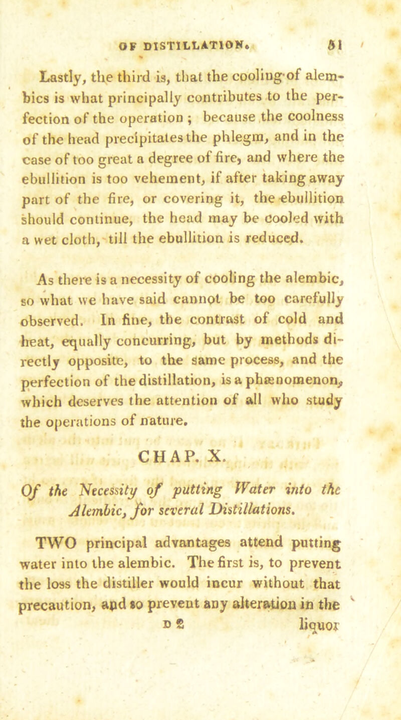 Lastly, the third is, that the cooliugof alem- bics is what principally contributes to the per- fection of the operation ; because the coolness of the head precipitates the phlegm, and in the case of too great a degree of fire, and where the ebullition is too vehement, if after taking away part of the fire, or covering it, the ebullition should continue, the head may be cooled with a wet cloth, till the ebullition is reduced. As there is a necessity of cooling the alembic, so what we have said cannot be too carefully observed. In fine, the contrast of cold and heat, equally concurring, but by methods di- rectly opposite, to the same process, and the perfection of the distillation, is a phenomenon,, which deserves the attention of all who study the operations of nature. CHAP. X. Of the Necessity of putting Water into the Alembic, for several Distillations. TWO principal advantages attend putting water into the alembic. The first is, to prevent the loss the distiller would incur without that precaution, apd so prevent any alteration in the ' d 2 liouor