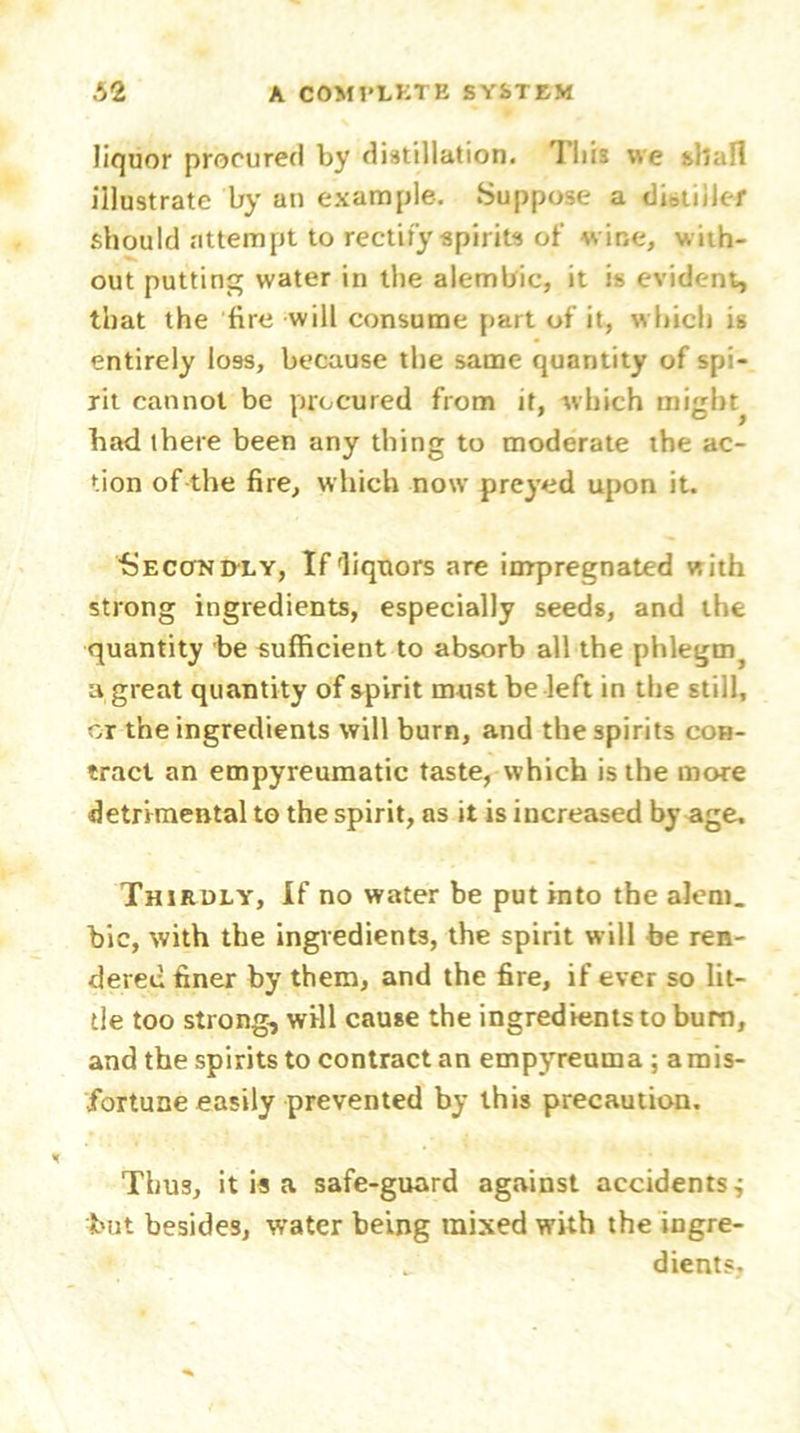 liquor procured by distillation. This v.e shall illustrate by an example. Suppose a diotiiler should attempt to rectify spirits of wine, with- out putting water in the alembic, it is evident, that the fire will consume part of it, which is entirely loss, because the same quantity of spi- rit cannot be procured from it, which mighty had there been any thing to moderate the ac- tion of the fire, which now preyed upon it. •Secondly, If liquors are impregnated with strong ingredients, especially seeds, and the quantity be sufficient to absorb all the phlegm^ a great quantity of spirit must be left in the still, or the ingredients will burn, and the spirits con- tract an empyreumatic taste, which is the more detrimental to the spirit, as it is increased by age. Thirdly, If no water be put into the alem. bic, with the ingredients, the spirit will be ren- dered finer by them, and the fire, if ever so lit- tle too strong, will cause the ingredients to bum, and the spirits to contract an empyreuma ; arnis- fortune easily prevented by this precaution. Thus, it is a safe-guard against accidentsi but besides, water being mixed with the ingre- dients.