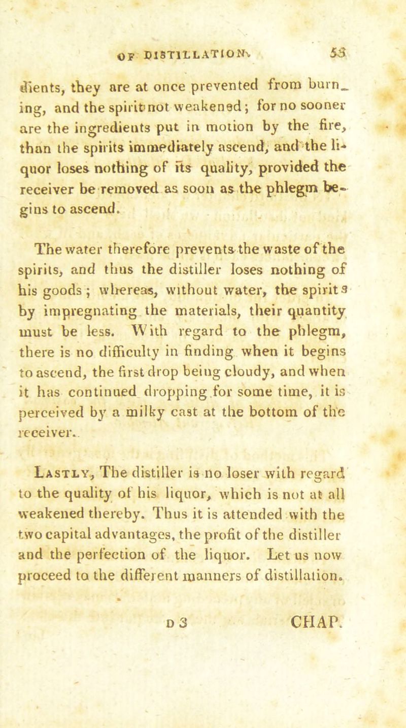 dients, they are at once prevented from burn_ ing, and the spirit not weakened; for no sooner are the ingredients put in motion by the fire, than the spirits immediately ascend, and the li- quor loses nothing of its quality, provided the receiver be removed as soon as the phlegm be- gins to ascend. The water therefore prevents the waste of the spirits, and thus the distiller loses nothing of his goods; wlrereas, without water, the spirits by impregnating the materials, their quantity must be less. With regard to the phlegm, there is no difficulty in finding when it begins to ascend, the first drop being cloudy, and when it has continued dropping for some time, it is perceived by a milky cast at the bottom of the receiver. Lastly, The distiller is no loser with regard to the quality of his liquor, which is not at all weakened thereby. Thus it is attended with the two capital advantages, the profit of the distiller and the perfection of the liquor. Let us now proceed to the different manners of distillation. o 3 CHAP.