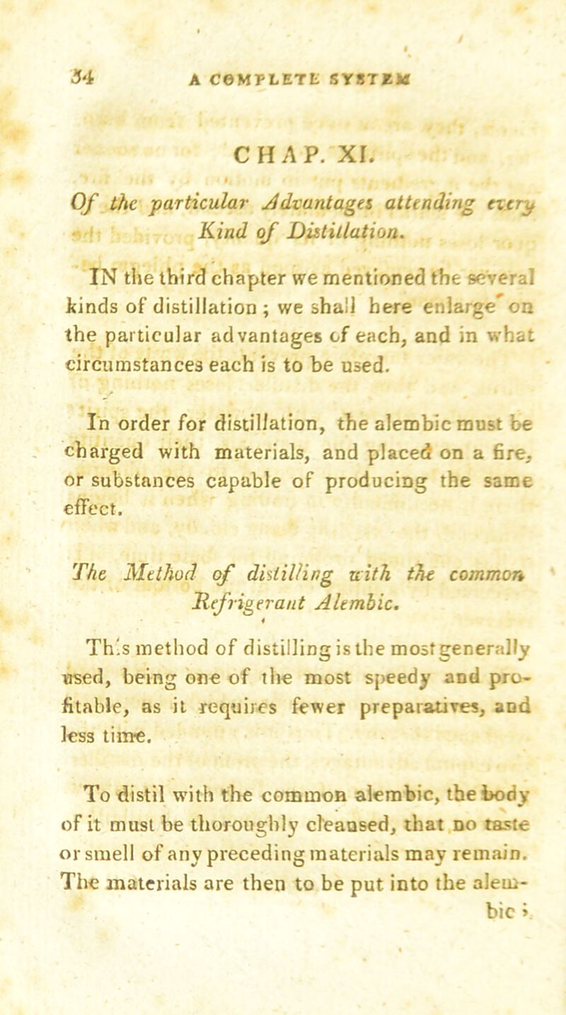 CHAP. XI. . *)..! .»£ j » , Jt | < l, . I] i < 'f • *1 ♦(* ^ Of the ■particular Advantages attending evtru Kind of Distillation. IN the third chapter we mentioned the several Jiinds of distillation ; we shall here enlarge on the particular advantages cf each, and in what circumstances each is to be used. 1 •/ In order for distillation, the alembic must be charged with materials, and placed on a fire, or substances capable of producing the same effect. The Method of distilling uith the common Refrigerant Alembic. This method of distilling is the most generally used, being one of the most speedy and pro- fitable, as it requires fewer preparatives, and less time. To distil with the common alembic, the body of it must be thoroughly cleansed, that no taste or smell of any preceding materials may remain. The materials are then to be put into the alem- bic »