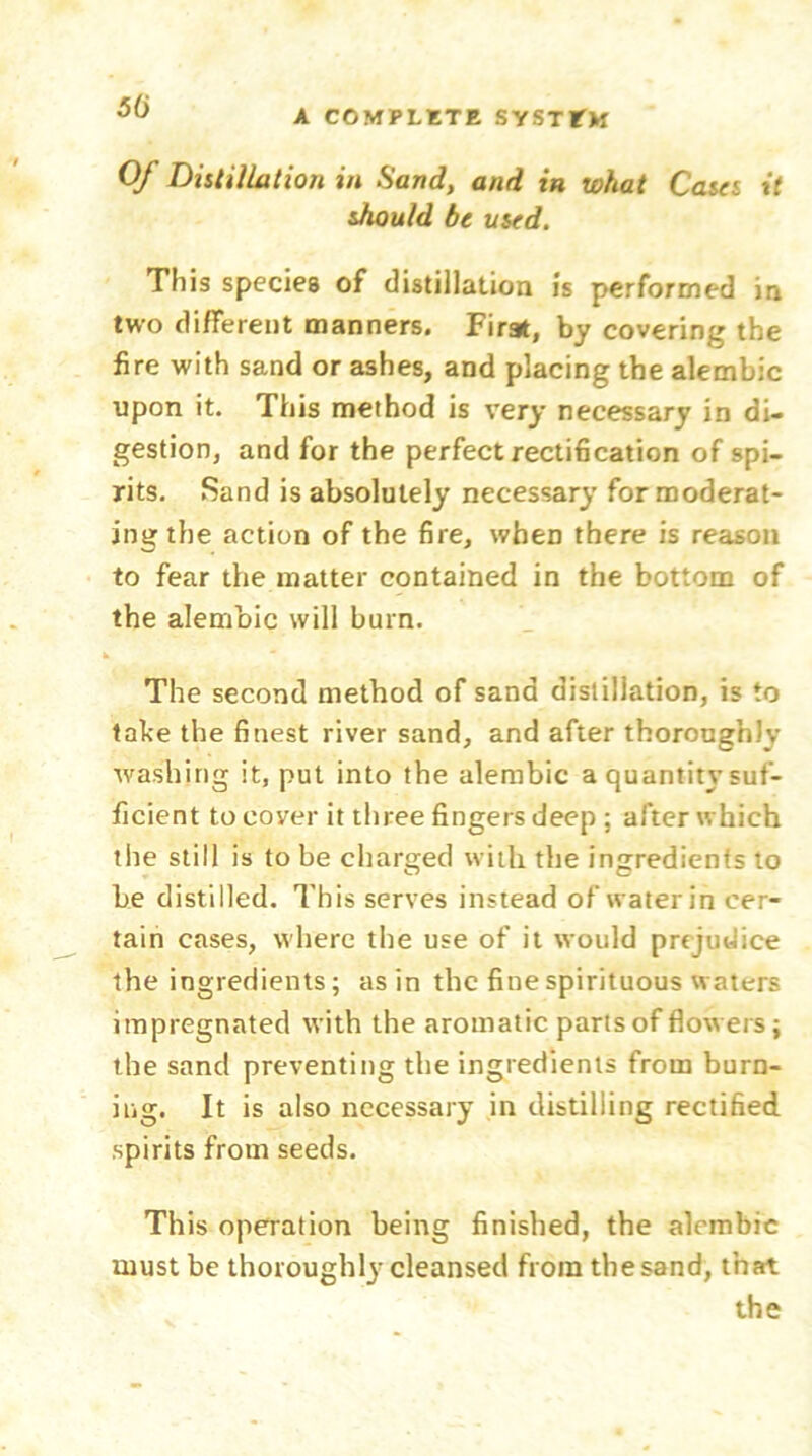 50 A COMPLETE SYSTEM Of Distillation in Sand, and in what Cases it should be used. This species of distillation is performed in two different manners. First, by covering the fire with sand or ashes, and placing the alembic upon it. This method is very necessary in di- gestion, and for the perfect rectification of spi- rits. Sand is absolutely necessary for moderat- ing the action of the fire, wheD there is reason to fear the matter contained in the bottom of the alembic will burn. The second method of sand distillation, is to take the finest river sand, and after thoroughly washing it, put into the alembic a quantity suf- ficient to cover it three fingers deep : after which the still is to be charged with the ingredients to be distilled. This serves instead of water in cer- tain cases, where the use of it would prejudice the ingredients; as in the fine spirituous waters impregnated with the aromatic parts of flowers; the sand preventing the ingredients from burn- ing. It is also necessary in distilling rectified spirits from seeds. This operation being finished, the alembic must be thoroughly cleansed from thesand, that the