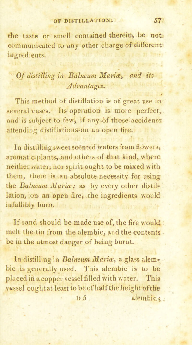 the taste or smell contained therein, be not. communicated to any other charge of different ingredients. Of distilling in Balneum Maria, and its Advantages. This method of distillation is of great use in o several cases. Its operation is more perfect, and is subject to few, if any .of those accidents attending distiliations-on an open fire. In distillingsweet sGented waters from flowers, aromatic plants, and others of that kind, where neither water, nor spirit ought to be mixed with them, there is an absolute necessity for using the Balneum Maria; as by every other distil- lation, on an open fire, the ingredients would infallibly burn. If sand should be made use of, the fire would melt the tin from the alembic, and the contents be in the utmost danger of being burnt. In distilling in Balneum Maria, a glass alem- bic is generally used. This alembic is to be placed in a copper vessel filled with water. This vessel oughtat least to be of half the height ofthe v 5 alembic.*,.