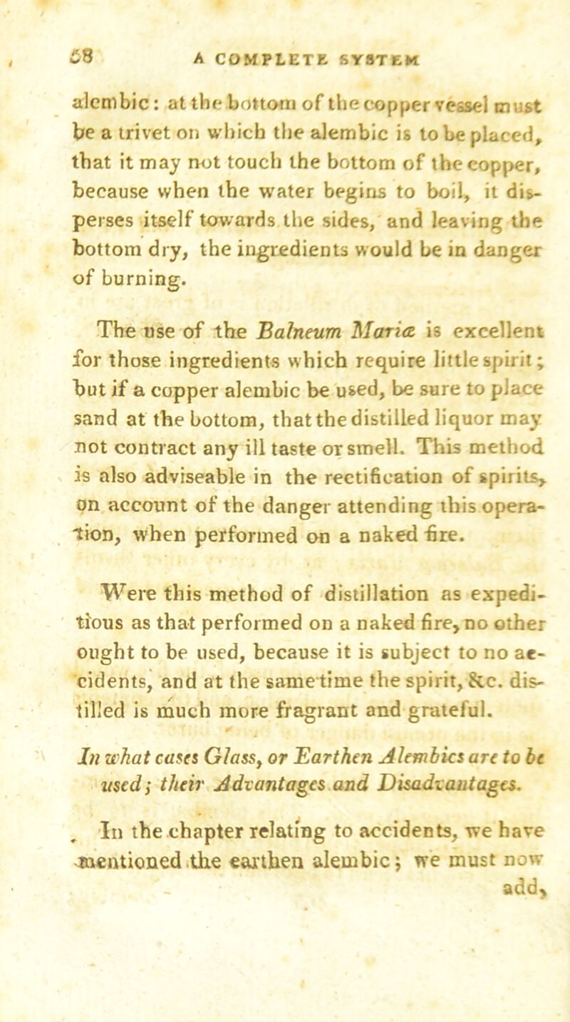 alembic: at the bottom of the copper vessel must be a trivet on which the alembic is to be placed, that it may not touch the bottom of the copper, because when the water begins to boil, it dis- perses itself towards the sides, and leaving the bottom dry, the ingredients would be in danger of burning. The use of the Balneum Maria is excellent for those ingredients which require little spirit; but if a copper alembic be used, be sure to place sand at the bottom, that the distilled liquor may not contract any ill taste or smell. This method is also adviseable in the rectification of spirits, on account of the danger attending this opera- tion, when performed on a naked fire. Were this method of distillation as expedi- tious as that performed on a naked fire, do other ought to be used, because it is subject to no ac- cidents, and at the same time the spirit, &c. dis- tilled is much more fragrant and grateful. In what cases Glass, or Earthen Alembics are to be used; their Advantages and Disadvantages. In the chapter relating to accidents, we have mentioned the earthen alembic; we must now- add.