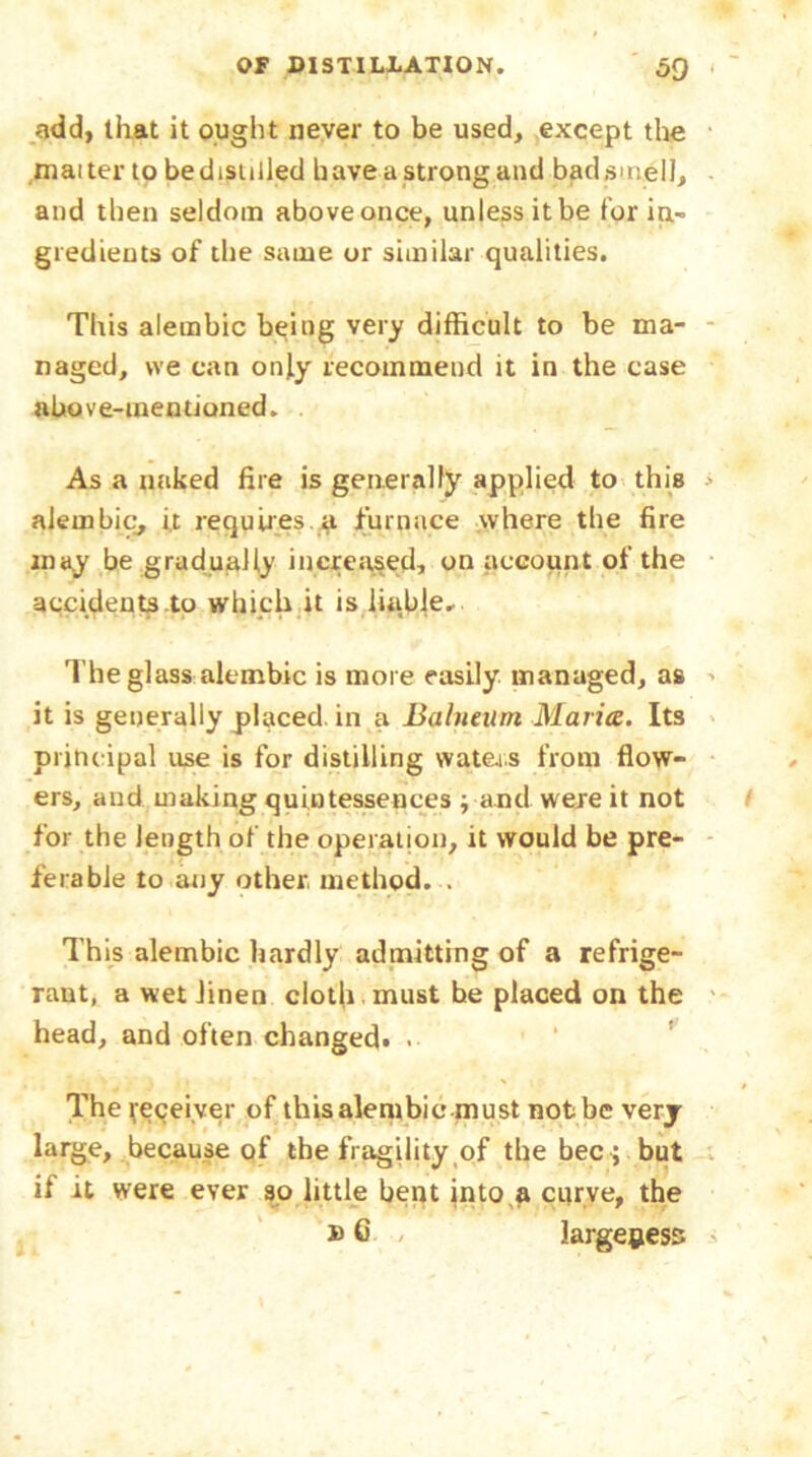 add, that it ought never to be used, except the maiter to be distilled have a strong and bad smell, and then seldom above once, unless it be for in- gredients of the same or similar qualities. This alembic being very difficult to be ma- naged, we can only recommend it in the case above-mentioned. . As a naked fire is generally applied to this alembic, it requires.a furnace where the fire may be gradually increased, on account of the accidents to which it is liable. The glass-alembic is more easily managed, as it is generally placed, in a Balneum Maria. Its principal use is for distilling waters from flow- ers, and making quintessences ; and were it not for the length of the operation, it would be pre- ferable to any other method. . This alembic hardly admitting of a refrige- rant, a wet linen cloth must he placed on the head, and often changed* > The Receiver of this alembie-must not be very large, because of the fragility of the bee ; but if it were ever so little bent into a curve, the b 6 / largeness