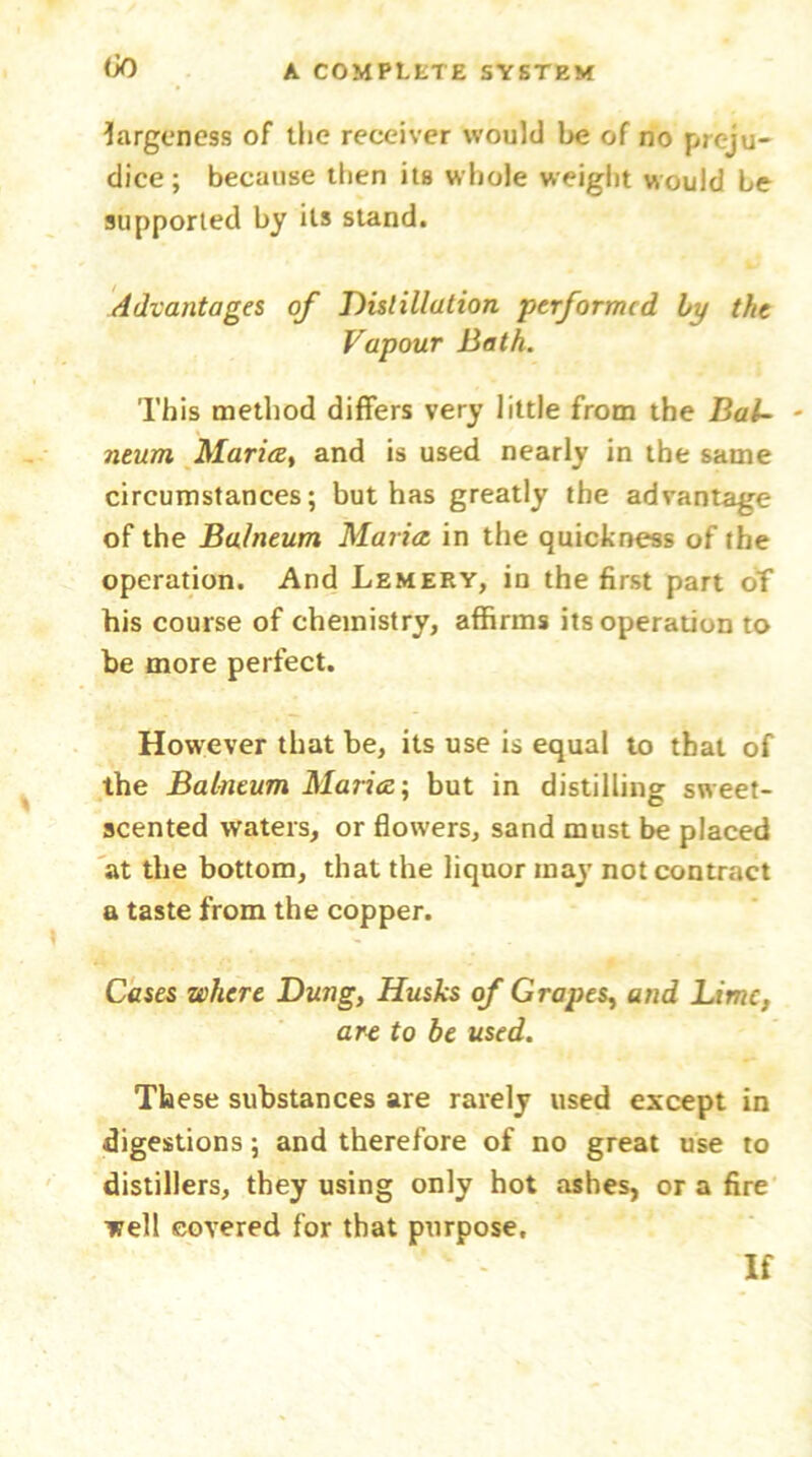 largeness of the receiver would be of no preju- dice; because then its whole weight would be supported by its stand. Advantages of Distillation performed by the Vapour Bath. This method differs very little from the Bal~ - neum Maria, and is used nearly in the same circumstances; but has greatly the advantage of the Balneum Maria, in the quickness of the operation. And Lemery, in the first part of his course of chemistry, affirms its operation to be more perfect. However that be, its use is equal to that of the Balneum Maria; but in distilling sweet- scented waters, or flowers, sand must be placed at the bottom, that the liquor may not contract a taste from the copper. Cases where Dung, Husks of Grapes, and Lime, art fo be used. These substances are rarely used except in digestions; and therefore of no great use to distillers, they using only hot ashes, or a fire well covered for that purpose. If