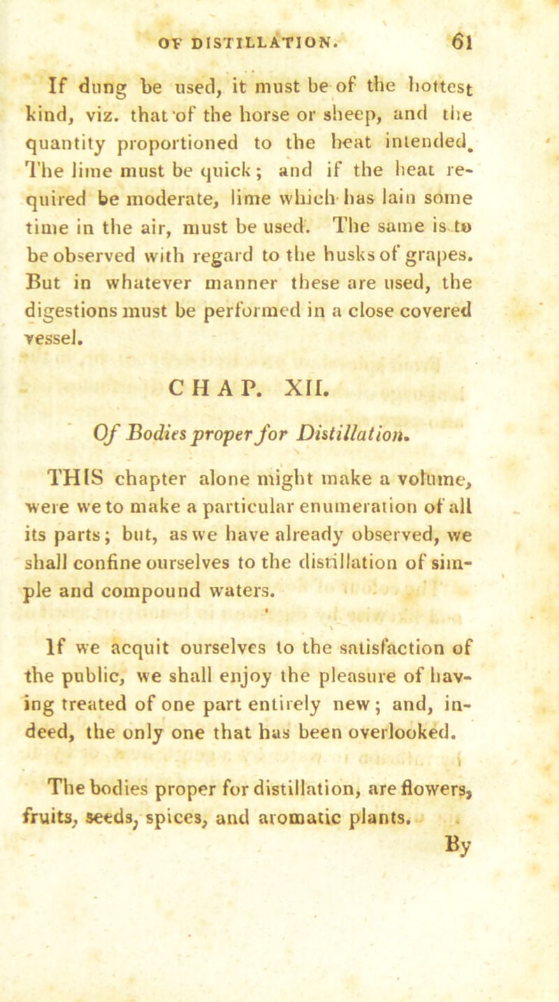 If dung be used, it must be of the hottest kind, viz. that'of the horse or sheep, and the quantity proportioned to the heat intended. The lime must be quick; and if the heat re- quired be moderate, lime which has lain some time in the air, must be used. The same is to be observed with regard to tlie husksot grapes. But in whatever manner these are used, the digestions must be performed in a close covered vessel. CHAP. XII. Of Bodies proper for Distillation. THIS chapter alone might make a volume, were we to make a particular enumeration of all its parts; but, as we have already observed, we shall confine ourselves to the distillation of sim- ple and compound waters. If we acquit ourselves to the satisfaction of the public, we shall enjoy the pleasure of hav- ing treated of one part entirely new; and, in- deed, the only one that has been overlooked.  • • > '! 1 !■ i The bodies proper for distillation, are flowers, fruits, seeds, spices, and aromatic plants. By