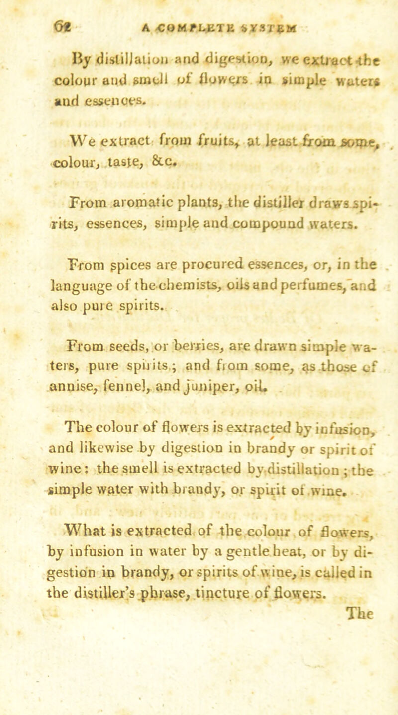 <5t By distillation and digestion, we extract-the colour and smell of flowers in simple water* and essences. We extract from fruits* at least from soipe, colour, taste, &c. From aromatic plants, the distiller draws spi- rits, essences, simple and compound waters. From gpices are procured essences, or, in the language of the chemists, oils and perfumes, and also puie spirits. From seeds, or berries, are drawn simple wa- ters, pure spilits.; and from some, as those of annise, fennel, and juniper, oiL The colour of flowers is extracted hy infusion, and likewise by digestion in brandy or spirit of wine : the smell is extracted by-distillation ; the simple water with brandy, or spirit ot wine. What is extracted of the colour of flowers, by infusion in water by a gentle heat, or by di- gestion in brandy, or spirits of wine, is called in the distiller’s phrase, tincture of flowers.
