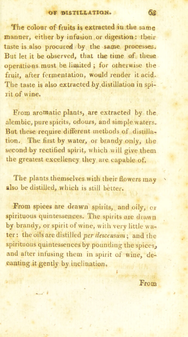 The colour of fruits is extracted in the same manner, either by infusion or digestion: their taste is also procured by the same processes. But let it be observed, that tire time of these operations must be limited ; for otherwise the fruit, after fermentation, would render it acid. The taste is also extracted by distillation in spi- rit of wine. From aromatic plants, are extracted by the alembic, pure spirits, odours, and simple waters. But these require different methods of distilla- tion. The first by water, or brandy only, the second by rectified spirit, which will give them the greatest excellency they are capable of. The plants themselves with their flowers may also be distilled, which is still belter. From spices are drawn spirits, and oily, cr spirituous quintessences. The spirits are drawn by brandy, or spirit of wine, with very little wa- ter: the oils are distilled per desceusum; and the spirituous quintessences by pounding the spices,, and after infusing them in spirit of wine, de- canting it gently by inclination, t From