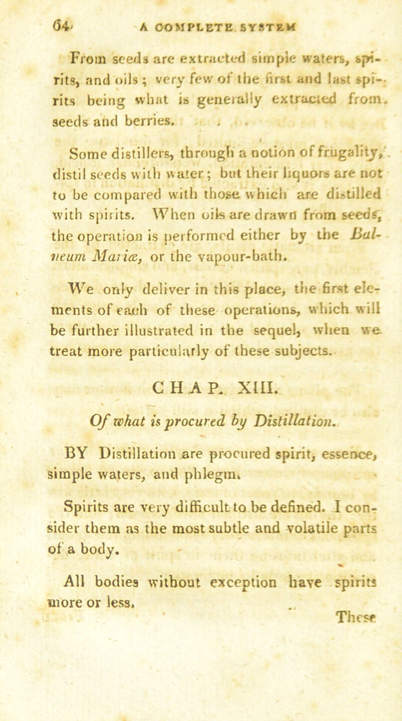From seeds are extracted simple waters, spi- rits, and oils ; very few of the lirst and last spi—- rits being what is generally extracted from seeds and berries. Some distillers, through a notion of frugality, distil seeds with water; but their liquors are not to be compared with those which are distilled with spirits. When oik are drawn from seeds, the operation is performed either by the Bal- neum Malice, or the vapour-bath. We only deliver in this place, the first ele- ments of each of these operations, w hich w ill be further illustrated in the sequel, when we treat more particularly of these subjects. CHAP. XIII. Of what is procured by Distillation. BY Distillation are procured spirit, essence, simple waters, and phlegm. Spirits are very difficult to be defined. I con- sider them as the most subtle and volatile parts of a body. All bodies without exception have spirits more or less. These