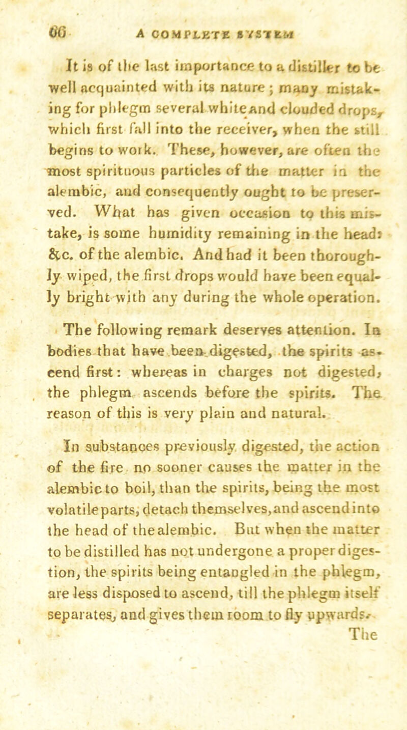 It is of the last importance to a distiller to be well acquainted with its nature ; many mistak- ing for phlegm several white and clouded drops, which first fall into the receiver, when the still begins to work. These, however, are often the most spirituous particles of the matter in the alembic, and consequently ought to be preser- ved. What has given occasion to this mis- take, is some humidity remaining in the head* &c. of the alembic. And had it been thorough- ly wiped, the first drops would have been equal- ly bright with any during the whole operation. The following remark deserves attention. In bodies that have been.digested, the spirits as- cend first: whereas in charges not digested, the phlegm ascends before the spirits. The reason of this is very plain and natural. In substanoes previously digested, the action of the fire no sooner causes the matter in the alembic to boil, than the spirits, being the most volatile parts, detach themselves,and ascend into the head of the alembic. But when the matter to be distilled has not undergone a proper diges- tion, the spirits being entaDgled in the phlegm, are less disposed to ascend, till the phlegm itself separates., and gives them room to fly upwards* The