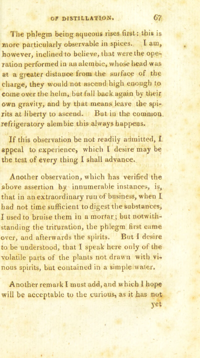 The phlegm being aqueous rises first: this is more particularly observable in spices. I am, however, inclined to believe, that were the ope- ration performed in an alembic, whose head was at a greater distance from the surface of the charge, they would not ascend high enough to come over the helm, but fall back again by their own gravity, and by that means leave the spi- rits at liberty to ascend. But in the common refrigeratory alembic this always happens. If this observation be not readily admitted, I appeal to experience, which [ desire may be the test of every thing I shall advance. Another observation, which has verified the above assertion by innumerable instances, is, that in an extraordinary run of business, when I had not time sufficient to digest the substances, I used to bruise them in a mortar; but notwith- standing the trituration, the phlegm first came over, and afterwards the spirits. But I desire to be understood, that I speak here only of the volatile parts of the plants not drawn with vi- nous spirits, but contained in a simple water. Another remark I must add, and which 1 hope will be acceptable to the curious, as it has not yet