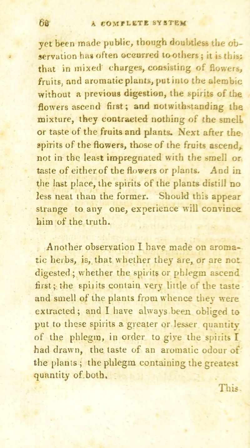 yet been made public, though doubtless the ob- servation ha* often occurred toothers ; it i- this; that in mixed charges, consisting of flowers, fruits, and aromatic plants, put into the alembic without a previous digestion, the spirits of the flowers ascend first; and notwithstanding the mixture, they contracted nothing of the smell or taste of the fruits and plants. Next after the spirits of the flowers, those of the fruits ascend, not in the least impregnated with the smell or taste of either of the flowers or plants. And in the last place, the spirits of the plants distill no less neat than the former. Should this appear strange to any one, experience will convince him of the truth. Another observation I have made on aroma- tic herbs, is, that whether they are, or are not digested; whether the spirits or phlegm ascend first; the spiiits contain very little of the taste and smell of the plants from whence they were extracted; and I have always been obliged to put to these spiiits a greater or lesser quantity of the phlegm, in order to give the spirits I had drawn, the taste of an aromatic odour of the plants; the phlegm containing the greatest quantity of.both. This