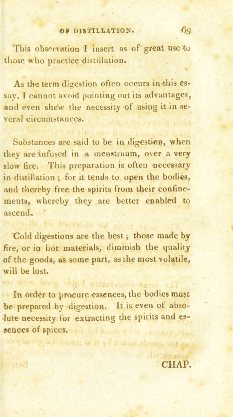 This observation I insert as of great use to those who practice distillation. As the term digestion often occurs in-this es- say, I cannot avoid pointing out its advantages, and even shew the necessity of using it in se- veral circumstances. Substances are said to be in digestion, when they are infused in a menstruum, o\er a very slow fire. This preparation is often necessary in distillation ; for it tends to open the bodies, and thereby free the spirits from their confine- ments, whereby they are better enabled to ascend, ' Cold digestions are the best; those made by fire, or in hot materials, diminish the quality of the goods, as some part, as the most volatile, will be lost. In order to procure essences, the bodies must be prepared by digestion. It is even ot abso- •lute necessity for extracting the spirits and es- sences of spices.