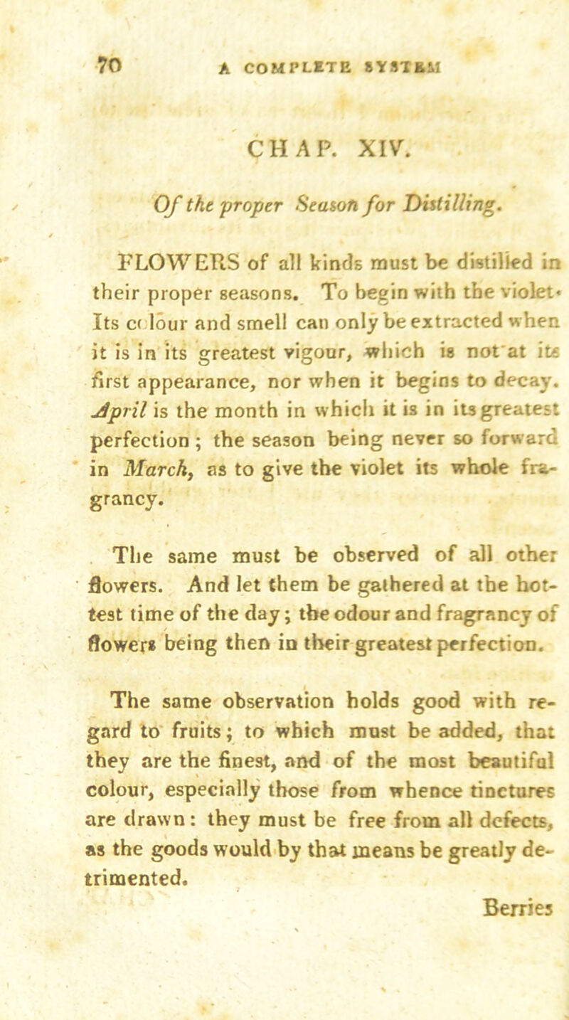 CHAP. XIV. Of the proper Season for Distilling. FLOWERS of all kinds must be distilled in their proper seasons. To begin with the violet« Its c( lour and smell can only be extracted when it is in its greatest vigour, which is nofat it« first appearance, nor when it begins to decay. jlpril is the month in which it is in its greatest perfection ; the season being never so forward in March, as to give the violet its whole fra- grancy. The same must be observed of all other flowers. And let them be gathered at the hot- test time of the day; the odour and fragrancy of flower* being then in their greatest perfection. The same observation holds good with re- gard to fruits; to which must be added, that they are the finest, and of the most beautiful colour, especially those from whence tinctures are drawn : they must be free from all defects, as the goods would by that means be greatly de- trimented. Berries
