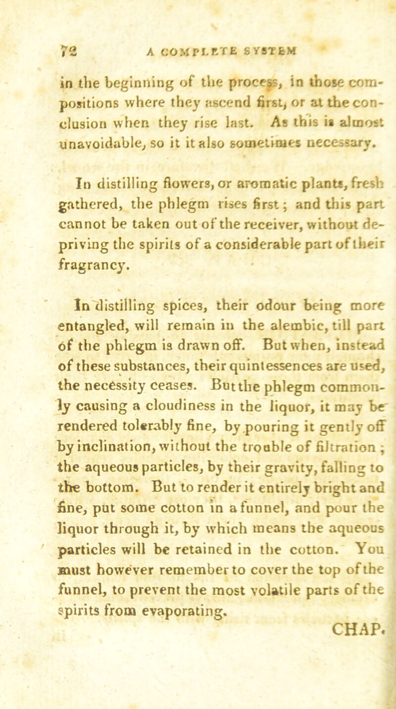 in die beginning of the process, in those com- positions where they ascend first, or at the con- clusion when they rise last. As this ia almost unavoidable, so it it also sometimes necessary. In distilling flowers, or aromatic plants, fresh gathered, the phlegm rises first; and this part cannot be taken out of the receiver, without de- priving the spirits of a considerable part of their fragrancy. In distilling spices, their odour being more entangled, will remain in the alembic, till part of the phlegm is drawn off. But when, instead of these substances, their quintessences are used, the necessity ceases. But the phlegm common- ly causing a cloudiness in the liquor, it may be' rendered tolerably fine, by pouring it gently off by inclination, without the trouble of filtration ; the aqueous particles, by their gravity, falling to the bottom. But to render it entirely bright and fine, put some cotton in a funnel, and pour the liquor through it, by which means the aqueous particles will be retained in the cotton. You must however remember to cover the top of the funnel, to prevent the most volatile parts of the spirits from evaporating.