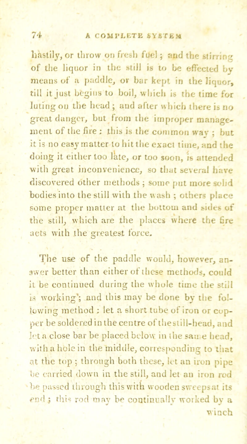 hastily, or throw on fresh file!; and the stirring of the liquor in the still is to be effected by means of a paddle, or bar kept in the liquor, till it just begins to boil, which is the time for luting on the head ; and after which there is no great danger, but from the improper manage- ment of the fire ; this is the common wav ; but it is no easy matter to hit the exact time, and the doing it either too late, or too soon, is attended with great inconvenience, so that several have discovered other methods ; some put more solid bodies into the still with the wash ; others place some proper matter at the bottom and sides of the still, which are the places where the fire nets with the greatest force. The use of the paddle would, however, an- swer better than either of these methods, could it be continued during the whole time the still is working'; and this may be done by the fol- lowing method ; let a short tube of iron or cop- per be soldered in the centre of tliestill-head, and let a close bar be placed below in the san e bead, with a hole in the middle, corresponding to that at the top ; through both these, let an iron pipe tie carried down in the still, and let an iron rod be passed through this with wooden sweepsat its end ; this rod may be continually worked by a w inch