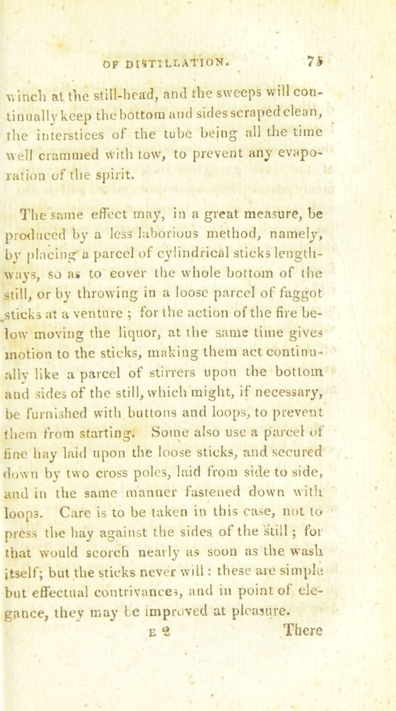 v.inch at the still-brad, and the sweeps will con- tiDually keep the bottom and sides scraped clean, the interstices of the tube being all the time well crammed with tow, to prevent any evapo- ration of the spirit. The same effect may, in a great measure, be produced by a less laborious method, namely, bv placing a parcel of cylindrical sticks length- ways, so as to cover the whole bottom of the still, or by throwing in a loose parcel of faggot .sticks at a venture ; for the action of the fire be- low moving the liquor, at the same time gives motion to the sticks, making them act continu- ally like a parcel of stirrers upon the bottom and sides of the still, which might, if necessary, be furnished with buttons and loops, to prevent them from starting. Some also use a parcel of fine hay laid upon the loose sticks, and secured down by two cross poles, laid from side to side, and in the same manner fastened down with loops. Care is to be taken in this case, not to press the hay against the sides of the still; for that would scorch nearly as soon as the wash itself; but the sticks never will: these are simple but effectual contrivances, and in point ol ele- gance, they may be improved at pleasure. e ?. There