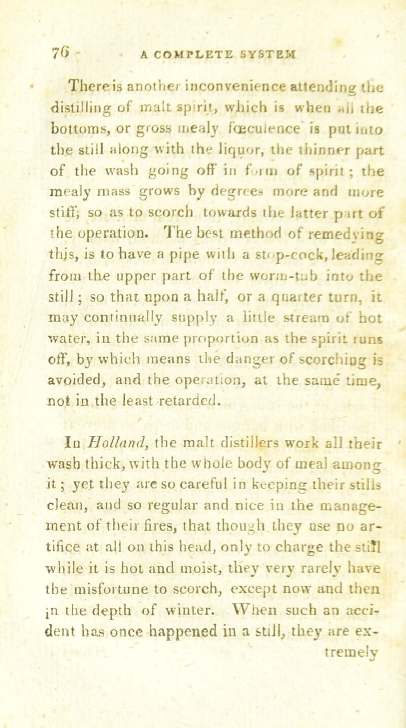 There is another inconvenience attending the distilling of malt spirit, which is when «ii the bottoms, or gross mealy f'oeculence is put into the still along with the liquor, the thinner part of the wash going off in f-iin of spirit; the mealy mass grows by degrees more and more stiff, so as to scorch towards the latter part of the operation. The best method of remedying this, is to have a pipe with a st< p-cock, leading from the upper part of the worm-tub into the still; so that upon a half, or a quarter turn, it may continually supply a little stream of hot water, in the same proportion as the spirit tuns off, by which means the danger of scorchio? is avoided, and the operation, at the same time, not in the least retarded. / In Holland, the malt distillers work all their w'asb thick, with the whole body7 of meal among it; yet they are so careful in keeping their stills clean, and so regular and nice in the manage- ment of their fires, that though they use no ar- tifice at all on this head, only to charge the still while it is hot and moist, they very rarely have the misfortune to scorch, except now and then jn the depth of winter. When such an acci- dent has once happened in a still, they are ex- tremely