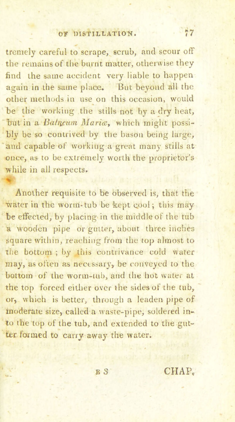 tremely careful to scrape, scrub, and scour off the remains of the burnt matter, otherwise they find the same accident very liable to happen again in the same place. But beyond all the other methods in use on this occasion, would be the working the stills not by a dry heat, brut in a Batrictim Maria, which might possi- bly be so contrived by the bason being large, and capable of working a great many stills at once, as to be extremely worth the proprietor’s while in all respects. 4t Another requisite to be observed is, that the water in the worm-tub be kept cool; this may be effected, by placing in the middle of the tub a wooden pipe or gutter, about three inches square within, reaching from the top almost to the bottom ; by this contrivance cold water may, as often as necessary, be conveyed to the bottom of the worm-tub, and the hot water at the top forced either over the sides of the tub, or, which is better, through a leaden pipe of moderate size, called a waste-pipe, soldered in- to the top of the tub, and extended to the gut- ter formed to carry away the water. u .