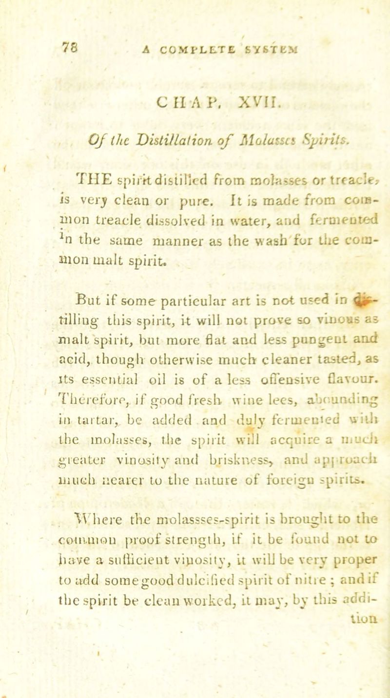 CIIAP. XVII. Of the Distillation of Molasses Spirits. THE spirit distilkd From molasses ortrcacle,- is very clean or pure. It is made from com- mon treacle dissolved in water, and fermented Jn the same manner as the wash for the com- mon malt spirit. But if some particular art is not used in ^r- tilliug this spirit, it will not prove so vinous as malt spirit, but more flat and less pungent and acid, though otherwise much cleaner tasted, as its essential oil is of a less offensive Cavour. Therefore,, if good fresh wine lees, abounding in tartar, be added and duly fermented with the molasses, the spirit will acquire a much greater vinosity and briskness, and approach much nearer to the nature of foreign spirit*. Where the molassses-spirit is brought to the common proof strength, if it be found not to have a sufficient vigosity, it will be very proper to add somegood dulcified spirit of nitre ; and if the spirit be clean worked, it may, by this addi- tion