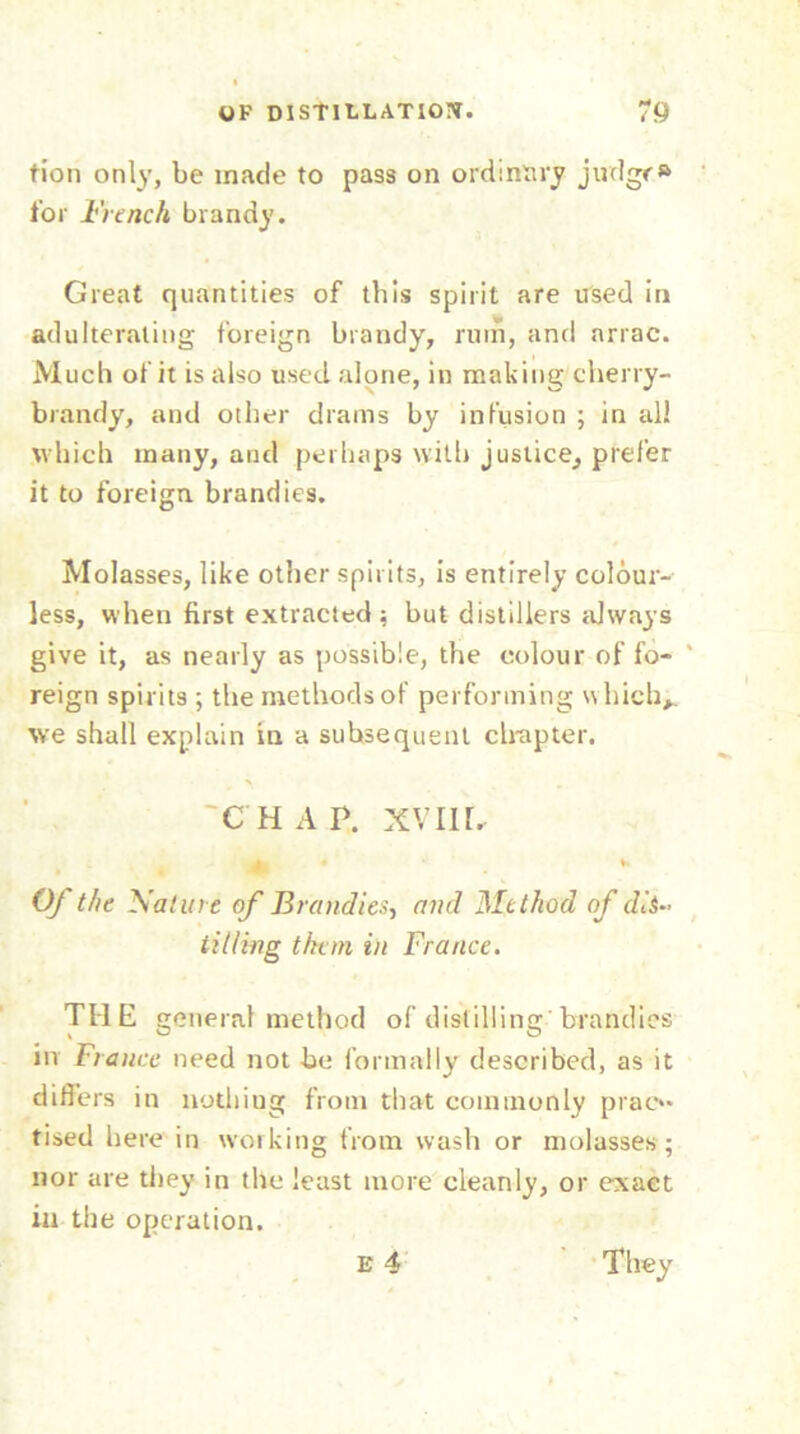 tion only, be made to pass on ordinary judgr» for French brandy. Great quantities of this spirit are used in adulterating foreign brandy, rum, and nrrae. Much of it is also used alone, in making cherry- brandy, and other drams by infusion ; in all which many, and perhaps with justice, prefer it to foreign brandies. Molasses, like other spirits, is entirely colour- less, when first extracted; but distillers always give it, as nearly as possible, the colour of fo- ' reign spirits ; the methods of performing which*, we shall explain in a subsequent clrapter. 'CHAP. xvnr. w Of the Nature of Brandies, and Method of dis- til ling them in France. THE general method of distilling’brandies in France need not be formally described, as it differs in nothing from that commonly prac- tised here in working from wash or molasses; nor are they in the least more cleanly, or exact ia the operation. E 4 They
