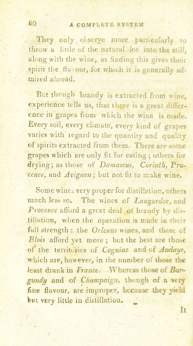 SO They only observe more particularly to throw a little of the natural Jee into the still, along with the wine, as finding this give.' tbeii spirit the fia our, for which it is generally ad- mired abroad. But though brandy is extracted from wine, experience tells us, that there is a great differ- ence in grapes from which the wine is made. Every soil, every climate, every kind of grapes varies with regard to the quantity and quality of spirits extracted from them. There are some grapes which are only fit for eating ; others for drying; as those of Damascus, Corinth, Pro- vence, and Avignon; but not fit to make wine. Some wines very proper for distillation, ethers much less so. The wines of Languedoc, and Florence afford a great deal ot brandy bv d - tiilation, when the operation is made iu tluir full strength : the Orleans wines, and those of Blois afford yet more ; but the best are those of the territories of Cogniac and of Andaj/e, which are, however, in the number of those the feast drank in France. Whereas those of Bur- gundy and of Champaign, though of a very fine flavour, are improper, because they yield hut very little in distillation. It