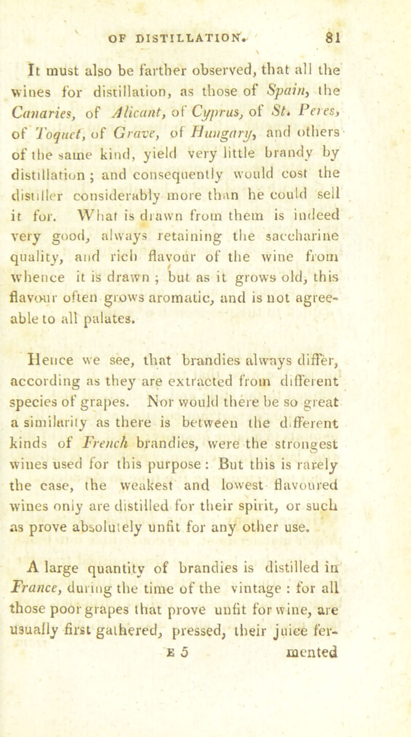 It must also be farther observed, that all the wines for distillation, as those of Spain, the Canaries, of Alicant, of Cyprus, of St, Peres, of Toquet,of Grave, of Hungary, and others of the same kind, yield very little brandy by distillation ; and consequently would cost the distiller considerably more than he could seil it for. What is drawn from them is indeed very good, always retaining the saccharine quality, and rich flavour of the wine from whence it is drawn ; but as it grows old, this flavour often grows aromatic, and is not agree- able to all palates. Hence we see, that brandies always differ, according as they are extracted from different species of grapes. Nor would there be so great a similarity as there is between the different kinds of French brandies, were the strongest wines used for this purpose : But this is rarely the case, the weakest and lowest flavoured wines only are distilled for their spirit, or such as prove absolutely unfit for any other use. A large quantity of brandies is distilled in France, during the time of the vintage : for all those poor grapes that prove unfit for wine, are usually first gathered, pressed, their juice fer- E 5 mented