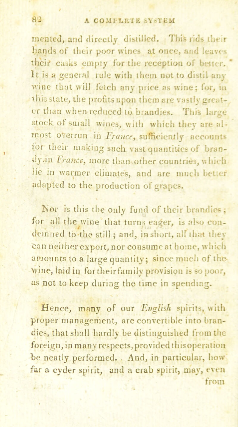 mented, and directly distilled. This rids ibt;r hands of their poor wines at once, and leaves their ca^ks empty for the reception of better. It is a getieial rule with them not to distil any vine that will fetch any pi ice as wine: for, in this state, the profits upon them are vastly great- er than when reduced to brandies. This large- stock of small wines, with which they are al- most overrun in France, sufficiently accounts lor their making sucli vast quantities of bran- dy.in France, more than .other countries, hicb lie in warmer climates, and are much better adapted to the production of grapes. Nor is this the only fund of their brandies; for all the wine that turns eager, is a ho con- demited to'the still; and, in short, a'd that they can neither export, nor consume at home, which amounts to a large quantity; since much of the wine, laid in for their family provision is so poor, as not to keep during the time in spending. Hence, many of our English spirits, with proper management, are convertible into bran- dies, that shall hardly be distinguished from the foreign, in many respects, provided thisoperation be neatly performed. And, in particular, how far a cyder spirit, and a crab spirit, may, even from