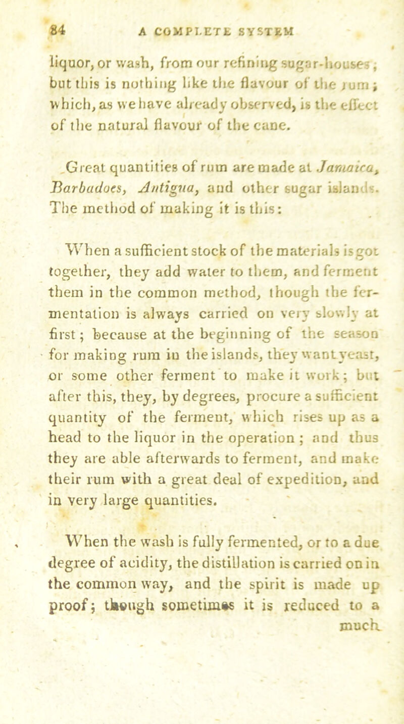 liquor, or wash, from our refining sugar-house?, but this is nothing like the flavour of the jumj which, as we have already observed, is the effect of the natural flavour of the cane. Great quantities of rum are made at Jamaica, Barbadocs, Antigua, and other sugar isiam . The method of making it is this: When a sufficient stock of the materials is got together, they add water to them, and ferment them in the common method, though the fer- mentation is always carried on very slowly at first; because at the beginning of the season for making rum in the islands, they want yeast, or some other ferment to make it work; but after this, they, by degrees, procure a sufficient quantity of the ferment, which rises up as a head to the liquor in the operation ; and thus they are able afterwards to ferment, and make their rum with a great deal of expedition, and in very large quantities. . 4 • When the wash is fully fermented, or to a due degree of acidity, the distillation is carried on in the common way, and the spirit is made up proof; tksugh sometimes it is reduced to a much.