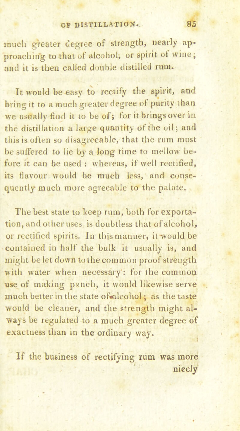 much greater degree of strength, nearly ap- proaching to that of alcohol, or spirit of wine; and it is then called double distilled rum. It would he easy to rectify the spirit, and bring it to a much greater degree of purity than we usually find it to be of; lor it brings over in the distillation a large quantity of the oil; and this is often so disagreeable, that the rum must be suffered to lie by a long time to mellow be- fore it can be used : whereas, if well rectified, its flavour would be much less, and conse- qucntly much more agreeable to the palate. The best state to lteep rum, both for exporta- tion, and oilier uses is doubtless that of alcohol, or rectified spirits. In this manner, it-would be contained in half the bulk it usually is, and might be let down to the common proof strength with water when necessary': for the cotnmou ■use of making punch, it would likewise serve much better in the state ofWilcohol; as the taste would be cleaner, and the strength might al- ways be regulated to a much greater degree of exactness than in the ordinary way. If the business of rectifying rum was more nicely