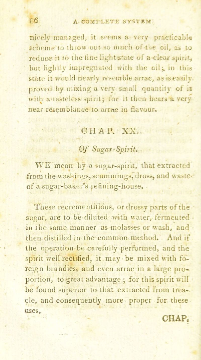 f.6 nicely managed, it seem* a very practicable scheme to thiow out ->o much of the oil, as to reduce it to the fine light-state of a clear spirit, but lightly impregnated with the oil ^ in this state it would nearly resemble arrac, as is easily proved hy mixing a very small quantity of jC with a tasteless spirit; for it then bears a very near resemblance to arrac in flavour. ✓ CHAP. XX. t Of Sugar-Spirit. WE mean by a sugar-spirit, that extracted i • _ from the washings, scuminings, dross, and waste- of a sugar-baker’s refining-house. These recremenlitious, or drossy parts of the sugar, are to be diluted with water, fermented in the same manner as molasses or wash, and then distilled in the common method. And if the operation be carefully performed, and the spirit well rectified, it may be mixed with fo- reign brandies, and even arrac in a large pro- portion, to great advantage ; for this spirit will be found superior to that extracted from trea- cle, and consequently more proper for these uses. CHAP.