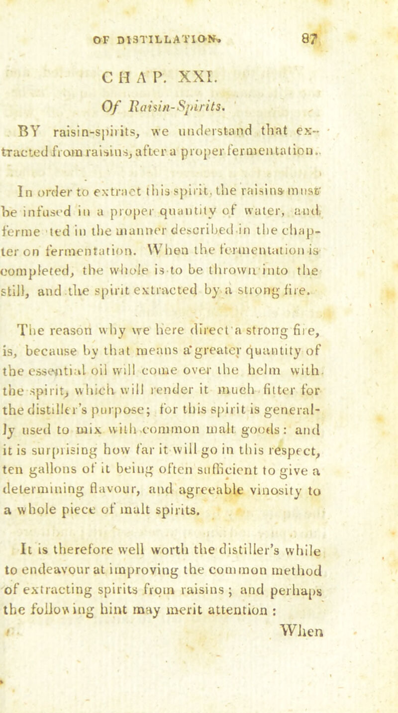 C H A P. XXI. Of Raisin-Spirits. BY raisin-spirits, we understand that ex- tracted from raisins, after a proper fermentation.. i In order to extract this spirit, the raisins must' he infused in a proper quantity of water, anti, ferine ted in the manner described in the chap- ter on fermentation. When the fermentation is completed, the whole is to be thrown into the still, and the spirit extracted by a strong fire. The reason why we here direct a strong fire, is, because by that means a*greater quantity of the essential oil will come over the helm with, the spirit, which will render it much fitter for the distiller’s purpose; for this spirit is general- ly used to mix with.common malt goods: and it is surprising how far it will go in this respect, ten gallons of it being often sufficient to give a determining flavour, and agreeable vinosity to a whole piece of malt spirits. It is therefore well worth the distiller’s while to endeavour at improving the common method of extracting spirits from raisins; and perhaps the following hint may merit attention : / When