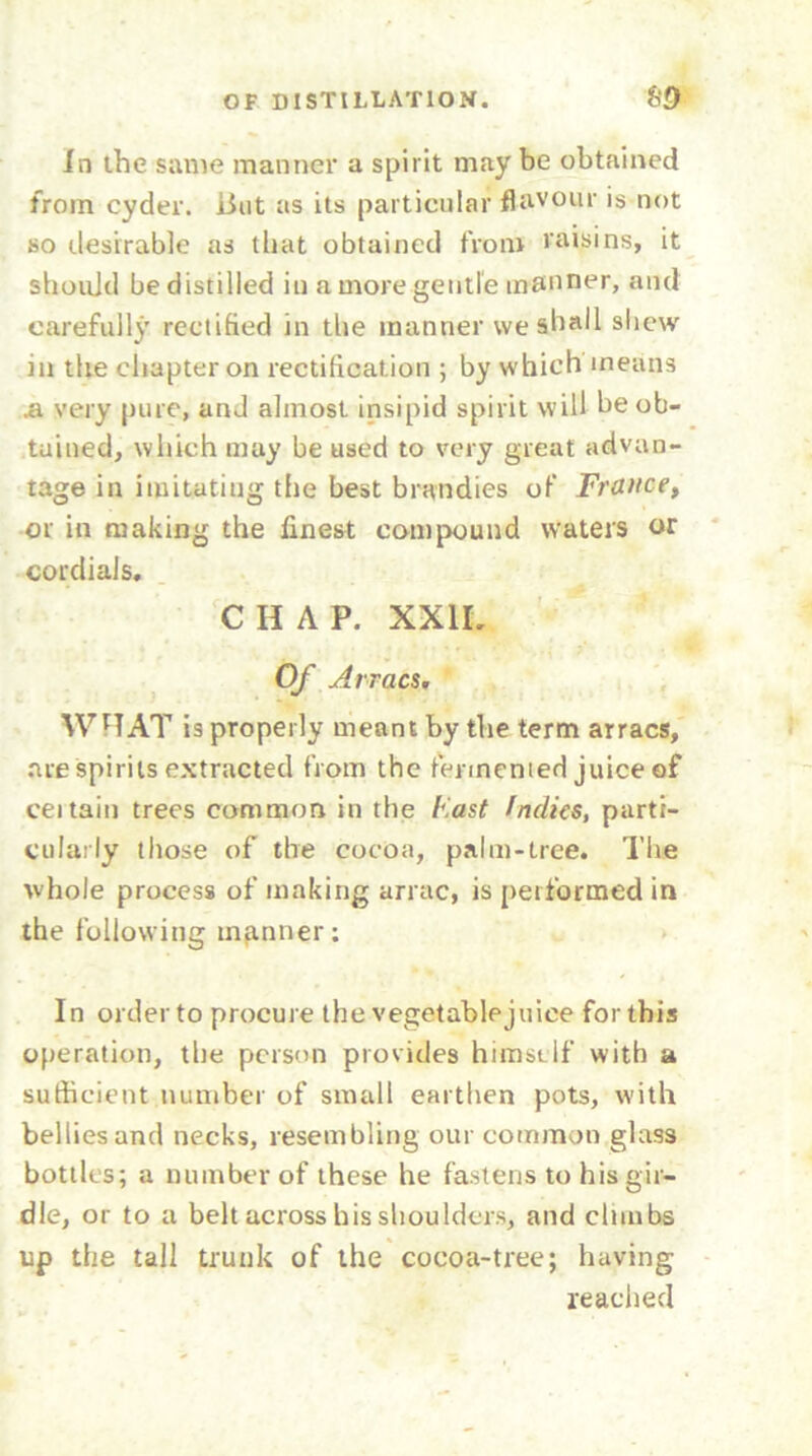 In the same manner a spirit may be obtained from cyder, lint as its particular flavour is not so desirable as that obtained from raisins, it should be distilled in a more gentle manner, and carefully rectified in the manner we shall shew in the chapter on rectification ; by which means .a very pure, and almost insipid spirit will be ob- tained, which may be used to very great advan- tage in imitating the best brandies of France, or in making the finest compound waters or cordials. CHAP. XXII. Of Arracs. WHAT is properly meant by the term arracs, are spirits extracted from the fermented juice of ceitain trees common in the East Indies, parti- cularly those of the cocoa, palm-tree. The whole process of making arrac, is performed in the following manner; In order to procure the vegetablejuice for this operation, the person provides himself with a sufficient number of small earthen pots, with bellies and necks, resembling our common glass bottles; a number of these he fastens to his gir- dle, or to a belt across his shoulders, and climbs up the tall trunk of the cocoa-tree; having reached