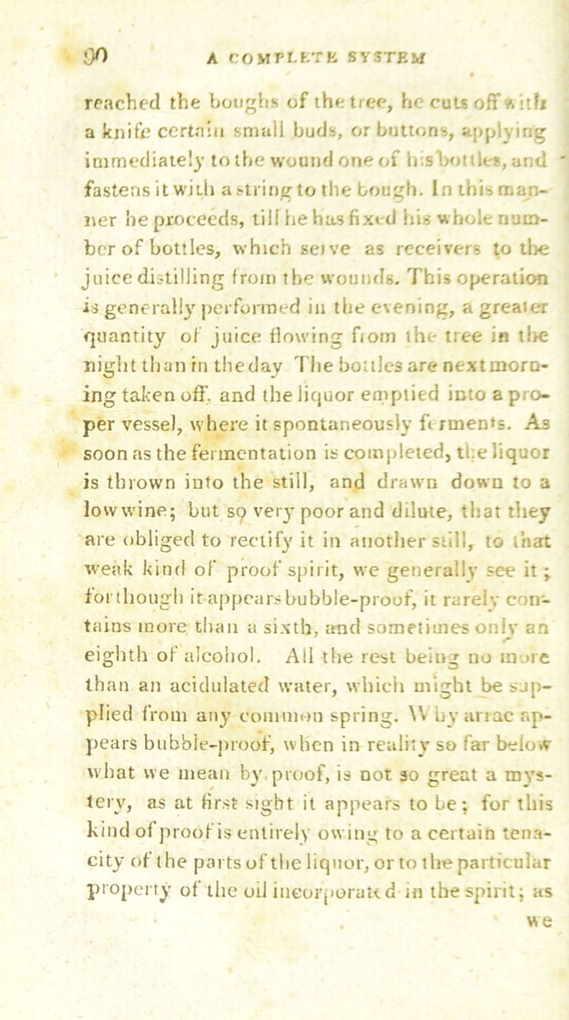 reached the boughs of the tree, he cuts off a ith a knife certain small buds, or buttons, applying immediately to the wound one of his 'bottles, and fastens it with a string to the bough. In this man- lier he proceeds, till he has fixed his whole num- ber of bottles, which seive as receivers to tlie juice distilling from the wounds. This operation is generally performed in the evening, a greaier quantity of juice flowing fiom the tree in t!>e night than hi theday The bottles are nextmorn- ing taken off. and the liquor emptied into a pro- per vessel, where it spontaneously ft rments. As soon as the fermentation is completed, the liquor is thrown into the still, and drawn down to a low wine; but S9 very poor and dilute, that they are obliged to rectify it in another still, to that weak kind of proof spirit, we generally see it; forthougli it appears bubble-proof, it rarely con- tains more than a sixth, trad sometimes only an eighth of alcohol. All the rest being no more than an acidulated water, which might be sup- plied from any common spring. W by arrac ap- pears bubble-proof, when in reality so far below what we mean by.proof, is not 30 great a mys- tery, as at first sight it appears to fie; for this kind of proof is entirely owing to a certain tena- city of the parts of the liquor, or to the particular property of the oil incorporated in the spirit; as . ‘ we