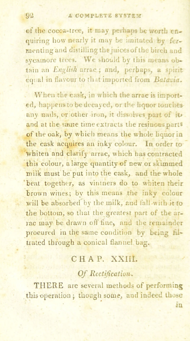 of the cocoa-tree, it may perhaps he worth en- quiring how nearly it may be imitated by fer- menting'and distillingtbejuicesof the birch and sycamore trees. We should by this means ob- tain an English arrac ; and, perhaps, a spirit equal in flavour to that imported from Bat acid. When the cask, in which the arrac is import- ed, happens to be decayed, or the liquor touches any nails, or other iron, it dissolves part of it> and at the same time extracts the resinousparts of the oak, by which means the w hole liquor in the cask acquires an inky colour. In order to whiten and clarify arrac, which has contracted this colour, a large quantity of new or skimmed milk must be put into the cask, and the whole beat together, as vintners do to whiten their brown wines; by this means the inky colour will be absorbed by the milk, and fall-with it to the bottom, so that the greatest part of the ar- rac may be drawn oft’fine, and the remainder procured in the same condition bv being Ini- tiated through a conical flannel bag. CHAP. XXIII. Of Rectification. THERE are several methods of performing this operation ; though some, and indeed those